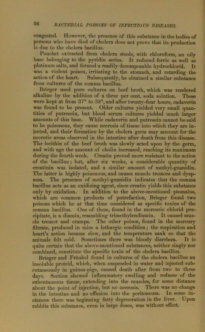 congested. However, the presence of this substance in the bodies of persons who have died of cholera does not prove that its production is due to the cholera bacillus. Pouchet extracted from cholera stools, with chloroform, an oily base belonging to the pyridin series. It reduced ferric as well as platinum salts, and formed a readily decomposable hydrochlorid. It was a violent poison, irritating to the stomach, and retarding the action of the heart. Subsequently, he obtained a similar substance from cultures of the comma bacillus. Brieger used pure cultures on beef broth, which was rendered alkaline by the addition of a three per cent, soda solution. These were kept at from 37° to 38°, and after twenty-four hours, cadaverin was found to be present. Older cultures yielded very small quan- tities of putrescin, but blood serum cultures yielded much larger amounts of this base. While cadaverin and putrescin cannot be said to be poisonous, they cause necrosis of tissue into which they are in- jected, and their formation by the cholera germ may account for the necrotic areas observed in the intestine after death from this disease. The lecithin of the beef broth was slowly acted upon by the germ, and with age the amount of cholin increased, reaching its maximum during the fourth week. Creatin proved more resistant to the action of the bacillus; but, after six weeks, a considerable quantity of creatinin was isolated, and a similar amount of methyl-guanidin. The latter is highly poisonous, and causes muscle tremors and dysp- noea. The presence of methyl-guanidin indicates that the comma bacillus acts as an oxidizing agent, since creatin yields this substance only by oxidation. In addition to the above-mentioned ptomains, which are common products of putrefaction, Brieger found two poisons which he at that time considered as specific toxins of the comma bacillus. One of these, found in the mercuric chlorid pre- cipitate, is a diamin, resembling triraethylendiamin. It caused mus- cle tremor and cramps. The other poison, found in the mercury filtrate, produced in mice a lethargic condition; the respiration and heart’s action became slow, and the temperature sank so that the animals felt cold. Sometimes there was bloody diarrhoea. It is quite certain that the above-mentioned substances, neither singly nor combined, constitute the specific toxin of the cholera bacillus. Brieger and Fninkel found in cultures of the cholera bacillus an insoluble proteid, which, when suspended in water and injected sub- cutaneously in guinea-pigs, caused death after from two to three days. Section showed inflammatory swelling and redness of the subcutaneous tissue, extending into the muscles, for some distance about the point of injection, but no necrosis. There was no change in the intestine and no effusion into the peritoneum. In some in- stances there was beginning fatty degeneration in the liver. Upon rabbits this substance, even in large doses, was without effect.