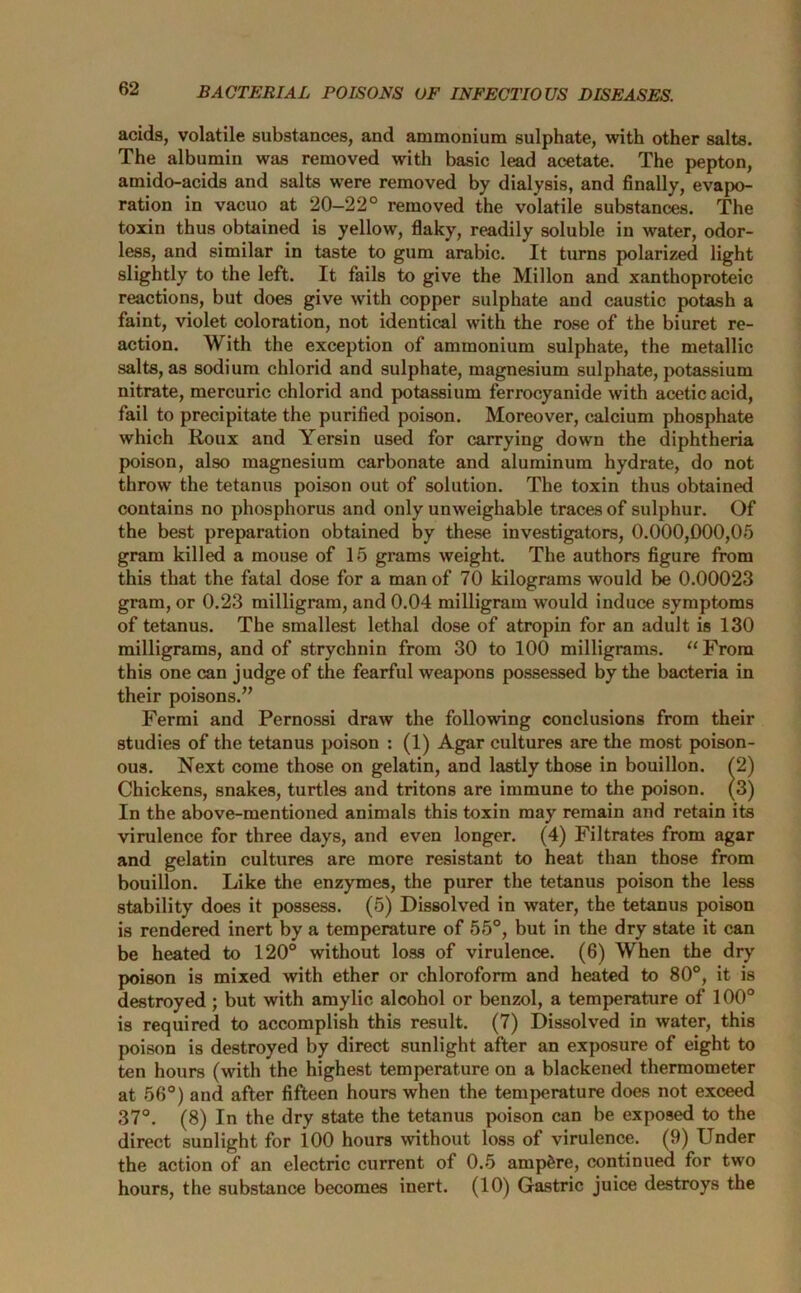 acids, volatile substances, and ammonium sulphate, with other salts. The albumin was removed with basic lead acetate. The pepton, amido-acids and salts were removed by dialysis, and finally, evapo- ration in vacuo at 20-22° removed the volatile substances. The toxin thus obtained is yellow, flaky, readily soluble in water, odor- less, and similar in taste to gum arabic. It turns polarized light slightly to the left. It fails to give the Millon and xanthoproteic reactions, but does give with copper sulphate and caustic potash a faint, violet coloration, not identical with the rose of the biuret re- action. With the exception of ammonium sulphate, the metallic salts, as sodium chlorid and sulphate, magnesium sulphate, potassium nitrate, mercuric chlorid and potassium ferrocyanide with acetic acid, fail to precipitate the purified poison. Moreover, calcium phosphate which Roux and Yersin used for carrying down the diphtheria poison, also magnesium carbonate and aluminum hydrate, do not throw the tetanus poison out of solution. The toxin thus obtained contains no phosphorus and only unweighable traces of sulphur. Of the best preparation obtained by these investigators, 0.000,000,05 gram killed a mouse of 15 grams weight. The authors figure from this that the fatal dose for a man of 70 kilograms would be 0.00023 gram, or 0.23 milligram, and 0.04 milligram would induce symptoms of tetanus. The smallest lethal dose of atropin for an adult is 130 milligrams, and of strychnin from 30 to 100 milligrams. “From this one can judge of the fearful weapons possessed by the bacteria in their poisons.” Fermi and Pernossi draw the following conclusions from their studies of the tetanus poison : (1) Agar cultures are the most poison- ous. Next come those on gelatin, and lastly those in bouillon. (2) Chickens, snakes, turtles and tritons are immune to the poison. (3) In the above-mentioned animals this toxin may remain and retain its virulence for three days, and even longer. (4) Filtrates from agar and gelatin cultures are more resistant to heat than those from bouillon. Like the enzymes, the purer the tetanus poison the less stability does it possess. (5) Dissolved in water, the tetanus poison is rendered inert by a temperature of 55°, but in the dry state it can be heated to 120° without loss of virulence. (6) When the dry poison is mixed with ether or chloroform and heated to 80°, it is destroyed ; but with amylic alcohol or benzol, a temperature of 100° is required to accomplish this result. (7) Dissolved in water, this poison is destroyed by direct sunlight after an exposure of eight to ten hours (with the highest temperature on a blackened thermometer at 56°) and after fifteen hours when the temperature does not exceed 37°. (8) In the dry state the tetanus poison can be exposed to the direct sunlight for 100 hours without loss of virulence. (9) Under the action of an electric current of 0.5 ampere, continued for two hours, the substance becomes inert. (10) Gastric juice destroys the