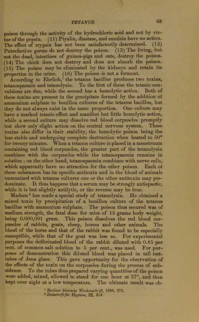 poison through the activity of the hydrochloric acid and not by vir- tue of the pepsin. (11) Ptyalin, diastase, and emulsin have no action. The effect of trypsin has not been satisfactorily determined. (12) Putrefactive germs do not destroy the poison. (13) The living, but not the dead, intestines of guinea-pigs and cats, destroy the poison. (14) The chick does not destroy and does not absorb the poison. (15) The poison may be eliminated by the kidneys and retain its properties in the urine. (16) The poison is not a ferment. According to Ehrlich,1 the tetanus bacillus produces two toxins, tetanospasmin and tetanolysin. To the first of these the tetanic con- vulsions are due, while the second has a hemolytic action. Both of these toxins are present in the precipitate formed by the addition of ammonium sulphate to bouillon cultures of the tetanus bacillus, but they do not always exist in the same proportion. One culture may have a marked tetanic effect and manifest but little hemolytic action, while a second culture may dissolve red blood corpuscles promptly but show only slight action on the central nervous system. These toxins also differ in their stability, the hemolytic poison being the less stable and undergoing complete destruction when heated to 50° for twenty minutes. When a tetanus culture is placed in a menstruum containing red blood corpuscles, the greater part of the tetanolysin combines with the corpuscles while the tetanospasmin remains in solution ; on the other hand, tetanospasmin combines with nerve cells, which apparently have no attraction for the other poison. Each ot these substances has its specific antitoxin and in the blood of animals immunized with tetanus cultures one or the other antitoxin may pre- dominate. It thus happens that a serum may be strongly antispastic, while it is but slightly antilytic, or the reverse may be true. Madsen 2 has made a special study of tetanolysin. He obtained a mixed toxin by precipitation of a bouillon culture of the tetanus bacillus with ammonium sulphate. The poison thus secured was of medium strength, the fatal dose for mice of 15 grams body weight, being 0.000,001 gram. This poison dissolves the red blood cor- puscles of rabbits, goats, sheep, horses and other animals. The blood of the horse and that of the rabbit was found to be especially susceptible, while that of the goat was less so. For experimental purposes the defibrinated blood of the rabbit diluted with 0.85 per cent, of common salt solution to 5 per cent., was used. For pur- poses of demonstration this diluted blood was placed in tall test- tubes of Jena glass. This gave opportunity for the observation of the effects of the toxin on the corpuscles during the process of sub- sidence. To the tubes thus prepared varying cjuantities of the poison were added, mixed, allowed to stand for one hour at 37°, and then kept over night at a low temperature. The ultimate result was ob- 1 Berliner klinische Wnchenechrift, 1898, 273. * Zeitschriftfur Hygiene, 32, 214.