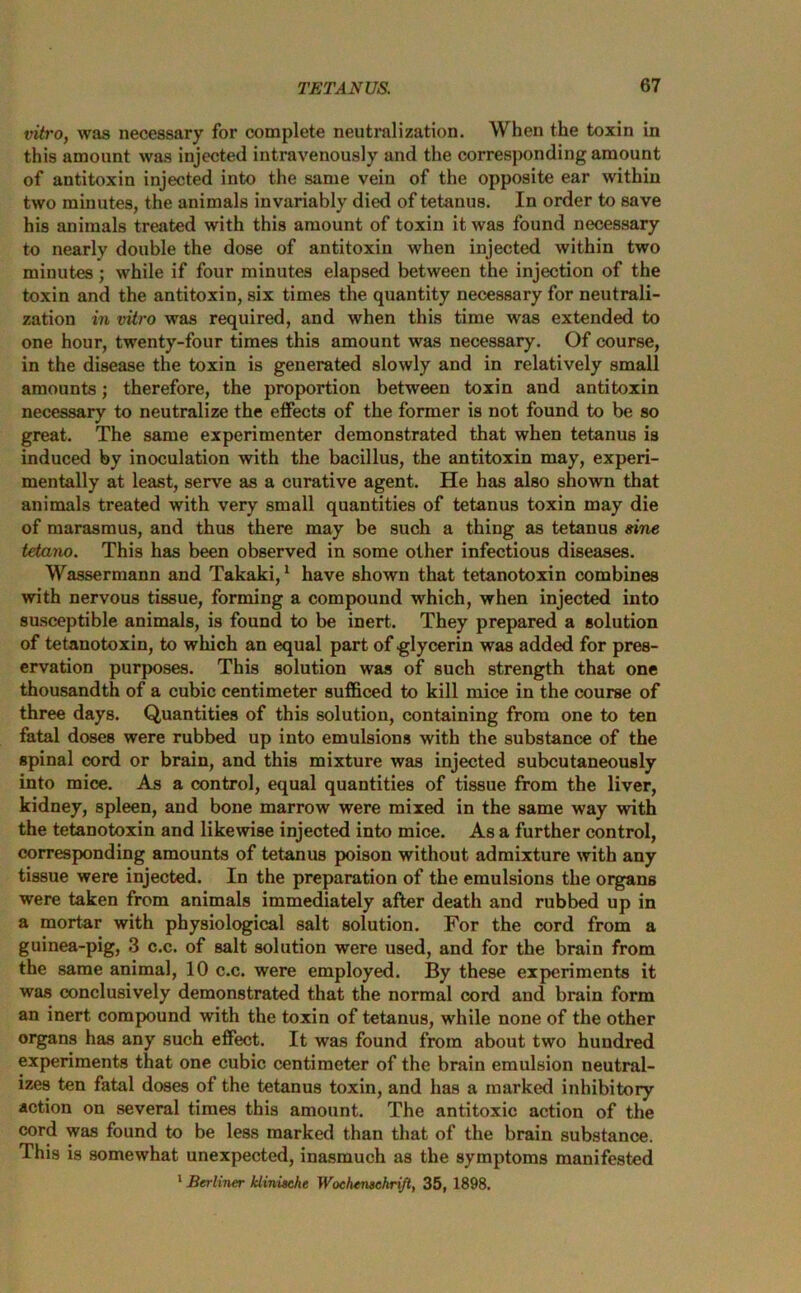 vitro, was necessary for complete neutralization. When the toxin in this amount was injected intravenously and the corresponding amount of antitoxin injected into the same vein of the opposite ear within two minutes, the animals invariably died of tetanus. In order to save his animals treated with this amount of toxin it was found necessary to nearly double the dose of antitoxin when injected within two minutes; while if four minutes elapsed between the injection of the toxin and the antitoxin, six times the quantity necessary for neutrali- zation in vitro was required, and when this time was extended to one hour, twenty-four times this amount was necessary. Of course, in the disease the toxin is generated slowly and in relatively small amounts; therefore, the proportion between toxin and antitoxin necessary to neutralize the effects of the former is not found to be so great. The same experimenter demonstrated that when tetanus is induced by inoculation with the bacillus, the antitoxin may, experi- mentally at least, serve as a curative agent. He has also shown that animals treated with very small quantities of tetanus toxin may die of marasmus, and thus there may be such a thing as tetanus sine tetano. This has been observed in some other infectious diseases. Wassermann and Takaki,1 have shown that tetanotoxin combines with nervous tissue, forming a compound which, when injected into susceptible animals, is found to be inert. They prepared a solution of tetanotoxin, to which an equal part of glycerin was added for pres- ervation purposes. This solution was of such strength that one thousandth of a cubic centimeter sufficed to kill mice in the course of three days. Quantities of this solution, containing from one to ten fatal doses were rubbed up into emulsions with the substance of the spinal cord or brain, and this mixture was injected subcutaneously into mice. As a control, equal quantities of tissue from the liver, kidney, spleen, and bone marrow were mixed in the same way with the tetanotoxin and likewise injected into mice. As a further control, corresponding amounts of tetanus poison without admixture with any tissue were injected. In the preparation of the emulsions the organs were taken from animals immediately after death and rubbed up in a mortar with physiological salt solution. For the cord from a guinea-pig, 3 c.c. of salt solution were used, and for the brain from the same animal, 10 c.c. were employed. By these experiments it was conclusively demonstrated that the normal cord and brain form an inert compound with the toxin of tetanus, while none of the other organs has any such effect. It was found from about two hundred experiments that one cubic centimeter of the brain emulsion neutral- izes ten fatal doses of the tetanus toxin, and has a marked inhibitory action on several times this amount. The antitoxic action of the cord was found to be less marked than that of the brain substance. This is somewhat unexpected, inasmuch as the symptoms manifested 1 Berliner klinische Wochemchrift, 35, 1898.