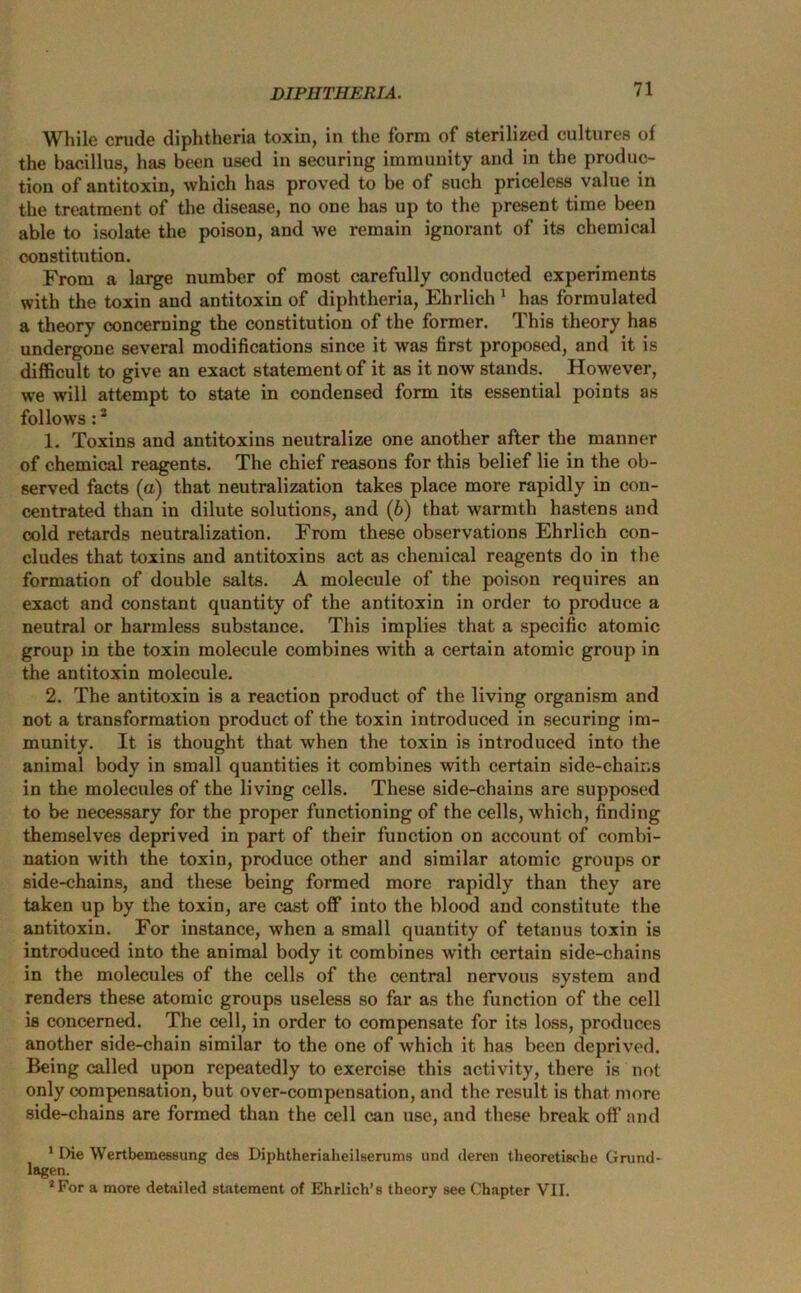 While crude diphtheria toxin, in the form of sterilized cultures of the bacillus, has been used in securing immunity and in the produc- tion of antitoxin, which has proved to be of such priceless value in the treatment of the disease, no one has up to the present time been able to isolate the poison, and we remain ignorant of its chemical constitution. From a large number of most carefully conducted experiments with the toxin and antitoxin of diphtheria, Ehrlich 1 has formulated a theory concerning the constitution of the former. This theory has undergone several modifications since it was first proposed, and it is difficult to give an exact statement of it as it now stands. However, we will attempt to state in condensed form its essential points as follows :2 1. Toxins and antitoxins neutralize one another after the manner of chemical reagents. The chief reasons for this belief lie in the ob- served facts (a) that neutralization takes place more rapidly in con- centrated than in dilute solutions, and (b) that warmth hastens and cold retards neutralization. From these observations Ehrlich con- cludes that toxins and antitoxins act as chemical reagents do in the formation of double salts. A molecule of the poison requires an exact and constant quantity of the antitoxin in order to produce a neutral or harmless substance. This implies that a specific atomic group in the toxin molecule combines with a certain atomic group in the antitoxin molecule. 2. The antitoxin is a reaction product of the living organism and not a transformation product of the toxin introduced in securing im- munity. It is thought that when the toxin is introduced into the animal body in small quantities it combines with certain side-chains in the molecules of the living cells. These side-chains are supposed to be necessary for the proper functioning of the cells, which, finding themselves deprived in part of their function on account of combi- nation with the toxin, produce other and similar atomic groups or side-chains, and these being formed more rapidly than they are taken up by the toxin, are cast off into the blood and constitute the antitoxin. For instance, when a small quantity of tetanus toxin is introduced into the animal body it combines with certain side-chains in the molecules of the cells of the central nervous system and renders these atomic groups useless so far as the function of the cell is concerned. The cell, in order to compensate for its loss, produces another side-chain similar to the one of which it has been deprived. Being called upon repeatedly to exercise this activity, there is not only compensation, but over-compensation, and the result is that more side-chains are formed than the cell can use, aud these break off and 1 Die Wertbemessung des Diphtheriaheilserums und deren theoretisobe Grund- lagen. 2For a more detailed statement of Ehrlich’s theory see Chapter VII.