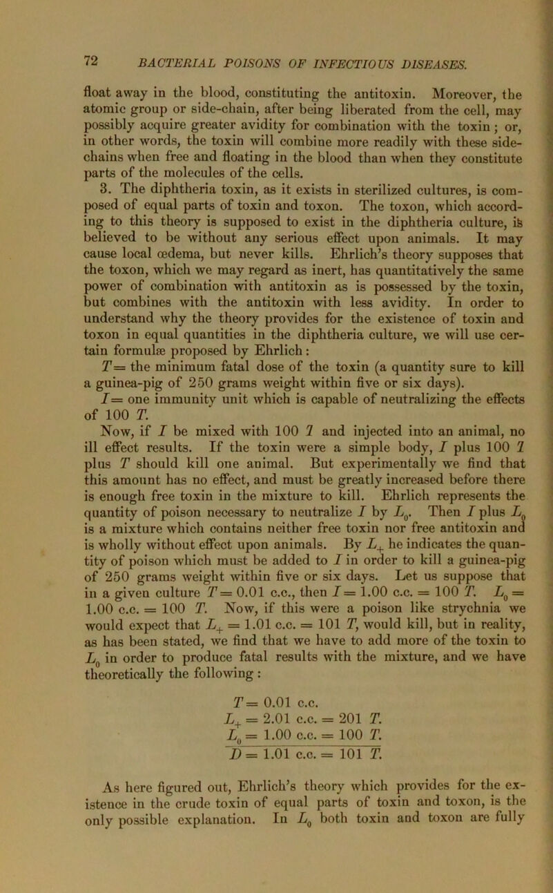 float away in the blood, constituting the antitoxin. Moreover, the atomic group or side-chain, after being liberated from the cell, may possibly acquire greater avidity for combination with the toxin; or, in other words, the toxin will combine more readily with these side- chains when free and floating in the blood than when they constitute parts of the molecules of the cells. 3. The diphtheria toxin, as it exists in sterilized cultures, is com- posed of equal parts of toxin and toxon. The toxon, which accord- ing to this theory is supposed to exist in the diphtheria culture, i& believed to be without any serious effect upon animals. It may cause local oedema, but never kills. Ehrlich’s theory supposes that the toxon, which we may regard as inert, has quantitatively the same power of combination with antitoxin as is possessed by the toxin, but combines with the antitoxin with less avidity. In order to understand why the theory provides for the existence of toxin and toxon in equal quantities in the diphtheria culture, we will use cer- tain formulae proposed by Ehrlich : T= the minimum fatal dose of the toxin (a quantity sure to kill a guinea-pig of 250 grams weight within five or six days). 1= one immunity unit which is capable of neutralizing the effects of 100 T. Now, if I be mixed with 100 7 and injected into an animal, no ill effect results. If the toxin were a simple body, I plus 100 7 plus T should kill one animal. But experimentally we find that this amount has no effect, and must be greatly increased before there is enough free toxin in the mixture to kill. Ehrlich represents the quantity of poison necessary to neutralize I by L0. Then I plus LQ is a mixture which contains neither free toxin nor free antitoxin and is wholly without effect upon animals. By L+ he indicates the quan- tity of poison which must be added to I in order to kill a guinea-pig of 250 grams weight within five or six days. Let us suppose that in a given culture T — 0.01 c.c., then I = 1.00 c.c. = 100 T. L0 = 1.00 c.c. = 100 T. Now, if this were a poison like strychnia we would expect that L+ = 1.01 c.c. = 101 T, would kill, but in reality, as has been stated, we find that we have to add more of the toxin to L0 in order to produce fatal results with the mixture, and we have theoretically the following: T== 0.01 c.c. L+ = 2.01 c.c. = 201 T. L0 = 1.00 c.c. = 100 T. ~D = 1.01 c.c. = 101 T. As here figured out, Ehrlich’s theory which provides for the ex- istence in the crude toxin of equal parts of toxin and toxon, is the only possible explanation. In L0 both toxin and toxon are fully