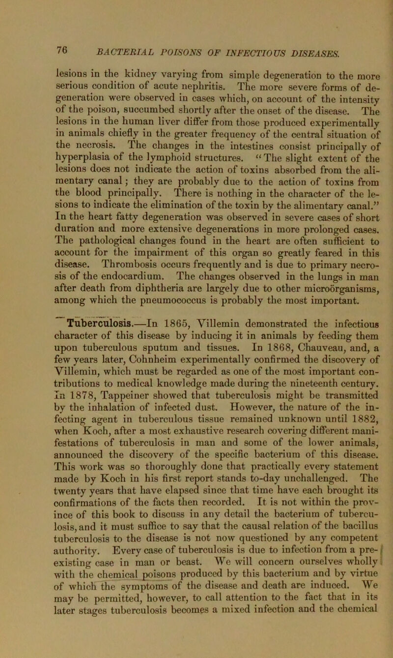 lesions in the kidney varying from simple degeneration to the more serious condition of acute nephritis. The more severe forms of de- generation were observed in cases which, on account of the intensity of the poison, succumbed shortly after the onset of the disease. The lesions in the human liver differ from those produced experimentally in animals chiefly in the greater frequency of the central situation of the necrosis. The changes in the intestines consist principally of hyperplasia of the lymphoid structures. “ The slight extent of the lesions does not indicate the action of toxins absorbed from the ali- mentary canal; they are probably due to the action of toxins from the blood principally. There is nothing in the character of the le- sions to indicate the elimination of the toxin by the alimentary canal.” In the heart fatty degeneration was observed in severe cases of short duration and more extensive degenerations in more prolonged cases. The pathological changes found in the heart are often sufficient to account for the impairment of this organ so greatly feared in this disease. Thrombosis occurs frequently and is due to primary necro- sis of the endocardium. The changes observed in the lungs in man after death from diphtheria are largely due to other microorganisms, among which the pneumococcus is probably the most important. Tuberculosis.—In 1865, Villemin demonstrated the infectious character of this disease by inducing it in animals by feeding them upon tuberculous sputum and tissues. In 1868, Chauveau, and, a few years later, Cohnheim experimentally confirmed the discovery of Villemin, which must be regarded as one of the most important con- tributions to medical knowledge made during the nineteenth century. In 1878, Tappeiner showed that tuberculosis might be transmitted by the inhalation of infected dust. However, the nature of the in- fecting agent in tuberculous tissue remained unknown until 1882, when Koch, after a most exhaustive research covering different mani- festations of tuberculosis in man and some of the lower animals, announced the discovery of the specific bacterium of this disease. This work was so thoroughly done that practically every statement made by Koch in his first report stands to-day unchallenged. The twenty years that have elapsed since that time have each brought its confirmations of the facts then recorded. It is not within the prov- ince of this book to discuss in any detail the bacterium of tubercu- losis, and it must suffice to say that the causal relation of the bacillus tuberculosis to the disease is not now questioned by any competent authority. Every case of tuberculosis is due to infection from a pre- existing case in man or beast. We will concern ourselves wholly with the chemical poisons produced by this bacterium and by virtue of which the symptoms of the disease and death are induced. We may be permitted, however, to call attention to the fact that in its later stages tuberculosis becomes a mixed infection and the chemical