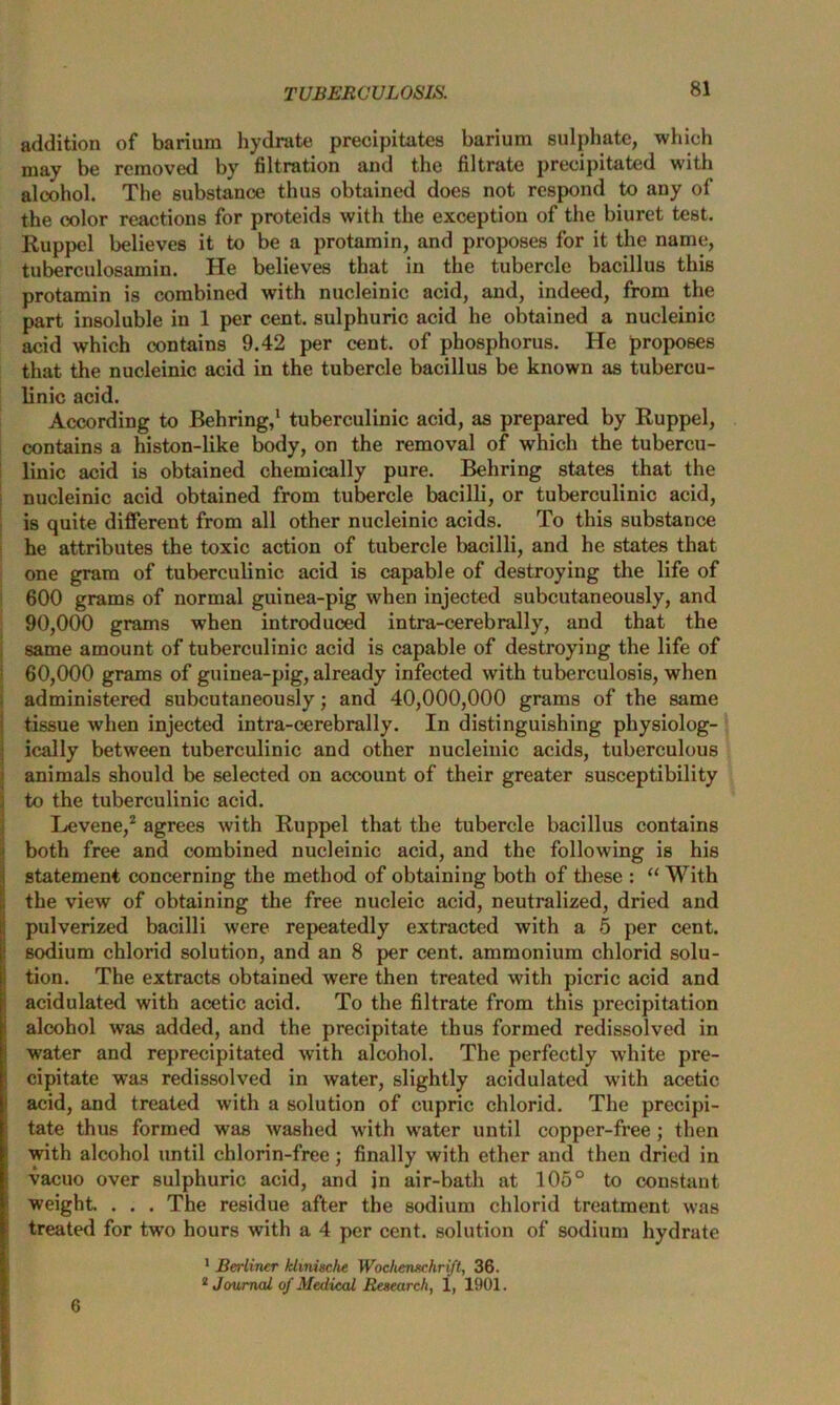 addition of barium hydrate precipitates barium sulphate, which may be removed by filtration and the filtrate precipitated with alcohol. The substance thus obtained does not respond to any of the color reactions for proteids with the exception of the biuret test. Ruppel believes it to be a protamin, and proposes for it the name, tuberculosamin. He believes that in the tubercle bacillus this protamin is combined with nucleinic acid, and, indeed, from the part insoluble in 1 per cent, sulphuric acid he obtained a nucleinic acid which contains 9.42 per cent, of phosphorus. He proposes that the nucleinic acid in the tubercle bacillus be known as tubercu- linic acid. According to Behring,' tuberculinic acid, as prepared by Ruppel, contains a histon-like body, on the removal of which the tubercu- linic acid is obtained chemically pure. Behring states that the nucleinic acid obtained from tubercle bacilli, or tuberculinic acid, is quite different from all other nucleinic acids. To this substance he attributes the toxic action of tubercle bacilli, and he states that one gram of tuberculinic acid is capable of destroying the life of 600 grams of normal guinea-pig when injected subcutaneously, and 90.000 grams when introduced intra-cerebrally, and that the same amount of tuberculinic acid is capable of destroying the life of 60.000 grams of guinea-pig, already infected with tuberculosis, when administered subcutaneously; and 40,000,000 grams of the same tissue when injected intra-cerebrally. In distinguishing physiolog- ically between tuberculinic and other nucleinic acids, tuberculous animals should be selected on account of their greater susceptibility to the tuberculinic acid. Levene,2 agrees with Ruppel that the tubercle bacillus contains both free and combined nucleinic acid, and the following is his statement concerning the method of obtaining both of these : “ With the view of obtaining the free nucleic acid, neutralized, dried and pulverized bacilli were repeatedly extracted with a 5 per cent, sodium chlorid solution, and an 8 per cent, ammonium chlorid solu- tion. The extracts obtained were then treated with picric acid and acidulated with acetic acid. To the filtrate from this precipitation alcohol was added, and the precipitate thus formed redissolved in water and reprecipitated with alcohol. The perfectly white pre- cipitate was redissolved in water, slightly acidulated with acetic acid, and treated with a solution of cupric chlorid. The precipi- tate thus formed was washed with water until copper-free ; then with alcohol until chlorin-free; finally with ether and then dried in vacuo over sulphuric acid, and in air-bath at 105° to constant weight. . . . The residue after the sodium chlorid treatment was treated for twro hours with a 4 per cent, solution of sodium hydrate 1 Berliner khnische Wochenxchrift, 36. 2 Journal of Medical Research, 1, 1901. 6