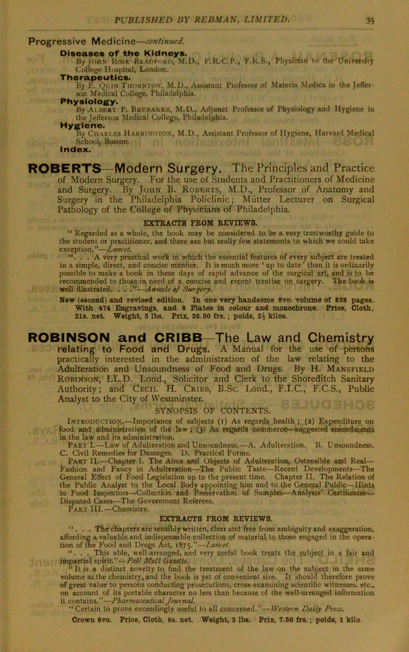 Progressive Medicine—continued. Diseases of the Kidneys. By John Rose Bradford, M.D., F.R.C. P., F.R.S., Physician to the University College Hospital, London. Therapeutics. By E. Quin Thornton, M.D., Assistant Professor of Materia Medica in the Jeffer- son Medical College, Philadelphia. Physiology. By Ai.ukrt P. Brubaker, M.D., Adjunct Professor of Physiology and Hygiene in the Jefferson Medical College, Philadelphia. Hygiene. By Charles Harrington, M.D., Assistant Professor of Hygiene, Harvard Medical School, Boston. Index. ROBERTS—Modern Surgery. The Principles and Practice of Modern Surgery. For the use of Students and Practitioners of Medicine and Surgery. By John B. Roberts, M.D., Professor of Anatomy and Surgery in the Philadelphia Policlinic; Mutter Lecturer on Surgical Pathology of the College of Physicians of Philadelphia. EXTRACTS FROM REVIEWS. “ Regarded as a whole, the book may be considered to be a very trustworthy guide to the student or practitioner, and there are but really few statements to which we could take exception. ”—Lancet. “. . . A very practical work in which the essential features of every subject are treated in a simple, direct, and concise manner. It is much more ‘ up to date ’ than it is ordinarily possible to make a book in these days of rapid advance of the surgical art, and is to be recommended to those in need of a concise and recent treatise on surgery. The book is well illustrated. . . —Annals of Surgery. New (second) and revised edition. In one very handsome 8vo. volume of 838 pages. With 474 Engravings, and 8 Plates in colour and monochrone. Price, Cloth, 21s. net. Weight, 5 lbs. Prix, 26.50 frs.; poids, 2i kilos. ROBINSON and CRIBB —The Law and Chemistry relating to Food and Drugs. A Manual for the use of persons practically interested in the administration of the law relating to the Adulteration and Unsoundness of Food and Drugs. By H. Mansfield Robinson, LL.D. Lond., Solicitor and Clerk to the Shoreditch Sanitary Authority; and Cecil H. Cribb, B.Sc. Lond., F.I.C., F.C.S., Public Analyst to the City of Westminster. SYNOPSIS OF CONTENTS. Introduction.—Importance of subjects (i) As regards health ; (2) Expenditure on food and administration of the law; (3) As regards commerce—suggested amendments in the law and its administration. PartI.—Law of Adulteration and Unsoundness.—A. Adulteration. B. Unsoundness. C. Civil Remedies for Damages. D. Practical Forms. Part II.—Chapter I. The Aims and Objects of Adulteration, Ostensible and Real— Fashion and Fancy in Adulteration—The Public Taste—Recent Developments—The General Effect of Food Legislation up to the present time. Chapter II. The Relation of the Public Analyst to the Local Body appointing him and to the General Public—Hints to Food Inspectors—Collection and Preservation of Samples—Analysts’ Certificates— Disputed Cases—The Government Referees. Part III.—Chemistry. EXTRACTS FROM REVIEWS. “. . . The chapters are sensibly written, clear and free from ambiguity and exaggeration, affording a valuable and indispensable collection of material to those engaged in the opera- tion of tne Food and Drugs Act, 1875.”—Lancet. “. . , This able, well-arranged, and very useful book treats the subject in a fair and impartial spirit.”—Pall Mall Gasette. “ It is a distinct novelty to find the treatment of the law on the subject in the same volume as the chemistry, and the book is yet of convenient size. It should therefore prove of great value to persons conducting prosecutions, cross-examining scientific witnesses, etc., on account of its portable character no less than because of the well-arranged information it contains.”—Pharmaceutical Journal. “Certain to prove exceedingly useful to all concerned.”—Western Daily Press.