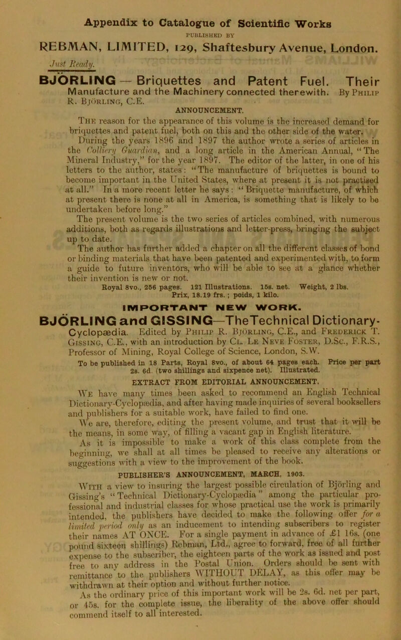 Appendix to Catalogue of Scientific Works PUBLISHED BY REBMAN, LIMITED, 129, Shaftesbury Avenue, London. Just Beady.  * BJORLING — Briquettes and Patent Fuel. Their Manufacture and the Machinery connected therewith. By Philip R. Bjorling, C.E. ANNOUNCEMENT. The reason for the appearance of this volume is the increased demand for briquettes and patent fuel, both on this and the other side of the water. During the years 1896 and 1897 the author wrote a series of articles in the Colliery Guardian, and a long article in the American Annual, “ The Mineral Industry,” for the year 1897. The editor of the latter, in one of his letters to the author, states: “ The manufacture of briquettes is bound to become important in the United States, where at present it is not practised at all.” In a more recent letter he says : “ Briquette manufacture, of which at present there is none at all in America, is something that is likely to be undertaken before long.” The present volume is the two series of articles combined, with numerous additions, both as regards illustrations and letter-press, bringing the subject up to date. The author has further added a chapter on all the different classes of bond or binding materials that have been patented and experimented with, to form a guide to future inventors, who will be able to see at a glance whether their invention is new or not. Royal 8vo., 256 pages. 121 Illustrations. 15s. net. Weight, 2 lbs. Prix, 18.19 frs.; poids, 1 kilo. IMPORTANT NEW WORK. BJORLING and GISSING—TheTechnical Dictionary- Cyclopaedia. Edited by Philip R. Bjorling, C.E., and Frederick T. Gissing, C.E., with an introduction by Cl. Le Neve Foster, D.Sc., F.R.S., Professor of Mining, Royal College of Science, London, S.W. To be published in 18 Parts, Royal 8vo., of about 64 pages each. Price per part 2s. 6d. (two shillings and sixpence net). Illustrated. EXTRACT FROM EDITORIAL ANNOUNCEMENT. We have many times been asked to recommend an English Technical Dictionary-Cyclopaedia, and after having made inquiries of several booksellers and publishers for a suitable work, have failed to find one. We are, therefore, editing the present volume, and trust that it will be the means, in some way, of filling a vacant gap in English literature. As it is impossible to make a work of this class complete from the beginning, we shall at all times be pleased to receive any alterations or suggestions with a view to the improvement of the book. PUBLISHER’S ANNOUNCEMENT, MARCH. 1903. With a view to insuring the largest possible circulation of Bjorling and Gissing’s “Technical Dictionary-Cyclopaedia” among the particular pro- fessional and industrial classes for whose practical use the work is primarily intended, the publishers have decided to make the following offer for a limited period only as an inducement to intending subscribers to register their names AT ONCE. For a single payment in advance of £1 16s. (one pound sixteen shillings) Rebman, Ltd., agree to forward, free of all further expense to the subscriber, the eighteen parts of the work as issued and post free to any address in the Postal Union. Orders should be sent with remittance to the publishers WITHOUT DELAY, as this offer may be withdrawn at their option and without further notice. As the ordinary price of this important work will be 2s. 6d. net per part, or45B. for the complete issue, the liberality of the above offer should commend itself to all interested.