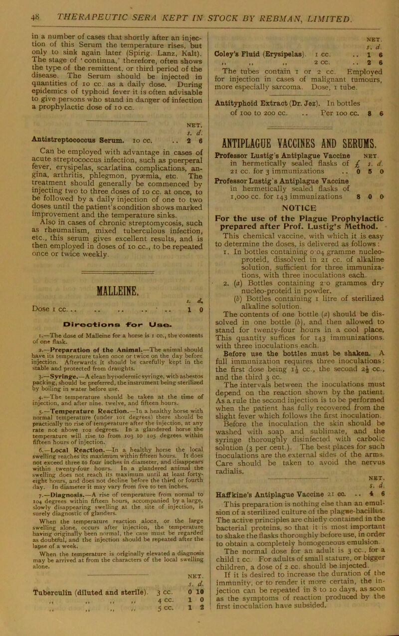 in a number of cases that shortly after an injec- tion of this Serum the temperature rises, but only to sink again later (Spirig. Lanz, Kalt). The stage of ‘ continua,’ therefore, often shows the type of the remittent, or third period of the disease. The Serum should be injected in quantities of 10 cc. as a daily dose. During epidemics of typhoid fever it is often advisable to give persons who stand in danger of infection a prophylactic dose of io cc. NET. s. d. Antiutreptococcus Serum, io cc. .. 2 6 Can be employed with advantage in cases of acute streptococcus infection, such as puerperal fever, erysipelas, scarlatina complications, an- gina, arthritis, phlegmon, pyaemia, etc. The treatment should generally be commenced by injecting two to three doses of io cc. at once, to be followed by a daily injection of one to two doses until the patient's condition shows marked improvement and the temperature sinks. Also in cases of chronic streptomycosis, such as rheumatism, mixed tuberculous infection, etc., this serum gives excellent results, and is then employed in doses of io cc., to be repeated once or twice weekly. MALLEINE. s. cU Dose i cc * •. 10 Directions -For* Use. t.—The dose of Malleine for a horse is i cc., the contents of one flask. 3.—Preparation of the Animal.—The animal should have its temperature taken once or twice on the day before injection. Afterwards it should be carefully kept in the stable and protected from draughts. 3. —Syringe.—A clean hypodermic syringe, with asbestos packing, should be preferred, the instrument being sterilized by boiling in water before use. 4. —The temperature should be taken at the time of injection, and after nine, twelve, and fifteen hours. 5. —Temperature Reaction.—In a healthy horse with normal temperature (under 101 degrees) there should be practically no rise of temperature after the injection, at any rate not above 102 degrees. In a glandered horse the temperature will rise to from 103 to 105 degrees within fifteen hours of injection. 6. —Local Reaction.—In a healthy horse the local swelling reaches its maximum within fifteen hours. It does not exceed three to four inches in diameter, and disappears within twenty-four hours. In a glandered animal the swelling does not reach its maximum until at least forty- eight hours, and does not decline before the third or fourth day. In diameter it may vary from five to ten inches. 7. —Diagnosis.—A rise of temperature from normal to 104 degrees within fifteen hours, accompanied by a large, slowly disappearing swelling at the site of injection, is surely diagnostic of glanders. When the temperature reaction alone, or the large swelling alone, occurs after injection, the temperature having originally been normal, the case must be regarded as doubtful, and the injection should be repeated after the lapse of a week. When the temperature is originally elevated a diagnosis may be arrived at from the characters of the local swelling alone. net. s. d. Tuberculin (diluted and sterile). 3 cc. 0 10 ,, 4 cc. 10 5 cc. 12 NET. s. d Coley’s Fluid (Erysipelas). 1 cc. ..16 ,, ,, ,, 2 CC, ■ • 2 6 The tubes contain 1 or 2 cc. Employed for injection in cases of malignant tumours, more especially sarcoma. Dose, 1 tube. Antityphoid Extract (Dr. Jez). In bottles of 100 to 200 cc. .. Per 100 cc. 8 6 ANTIPLAGUE VACCINES AND SERUMS. Professor Lustig's Antiplague Vaccine net in hermetically sealed flasks of £ s. d. 21 cc. for 3 immunizations .. 0 5 0 Professor Lustig's Antiplague Vaccine in hermetically sealed flasks of 1,000 cc. for 143 immunizations 8 0 0 NOTICE For the use of the Plague Prophylactic prepared after Prof. Lustig’s Method. This chemical vaccine, with which it is easy to determine the doses, is delivered as follows: 1. In bottles containing 0 04 gramme nucleo- proteid, dissolved in 21 cc. of alkaline solution, sufficient for three immuniza- tions, with three inoculations each. 2. (a) Bottles containing 2 0 grammes dry nucleo-proteid in powder. (b) Bottles containing 1 litre of sterilized alkaline solution. The contents of one bottle (a) should be dis- solved in one bottle (6), and then allowed to stand for twenty-four hours in a cool place. This quantity suffices for 143 immunizations, with three inoculations each. Before use the bottles must be shaken. A full immunization requires three inoculations: the first dose being ij cc., the second 2£ cc., and the third 3 cc. The intervals between the inoculations must depend on the reaction shown by the patient. As a rule the second injection is to be performed when the patient has fully recovered from the slight fever which follows the first inoculation. Before the inoculation the skin should be washed with soap and sublimate, and the syringe thoroughly disinfected with carbolic solution (3 per cent.). The best places for such inoculations are the external sides of the arms. Care should be taken to avoid the nervus radialis. NET. s. d. Haffkine’s Antiplague Vaccine 21 cc. .. 4 6 This preparation is nothing else than an emul- sion of a sterilized culture of the plague-bacillus. The active principles are chiefly contained in the bacterial proteins, so that it is most important to shake the flasks thoroughly before use, in order to obtain a completely homogeneous emulsion. The normal dose for an adult is 3 cc., for a child r cc. For adults of small stature, or bigger children, a dose of 2 cc. should be injected. If it is desired to increase the duration of the immunity, or to render it more certain, the in- jection can be repeated in 8 to 10 days, as soon as the symptoms of reaction produced by the first inoculation have subsided.