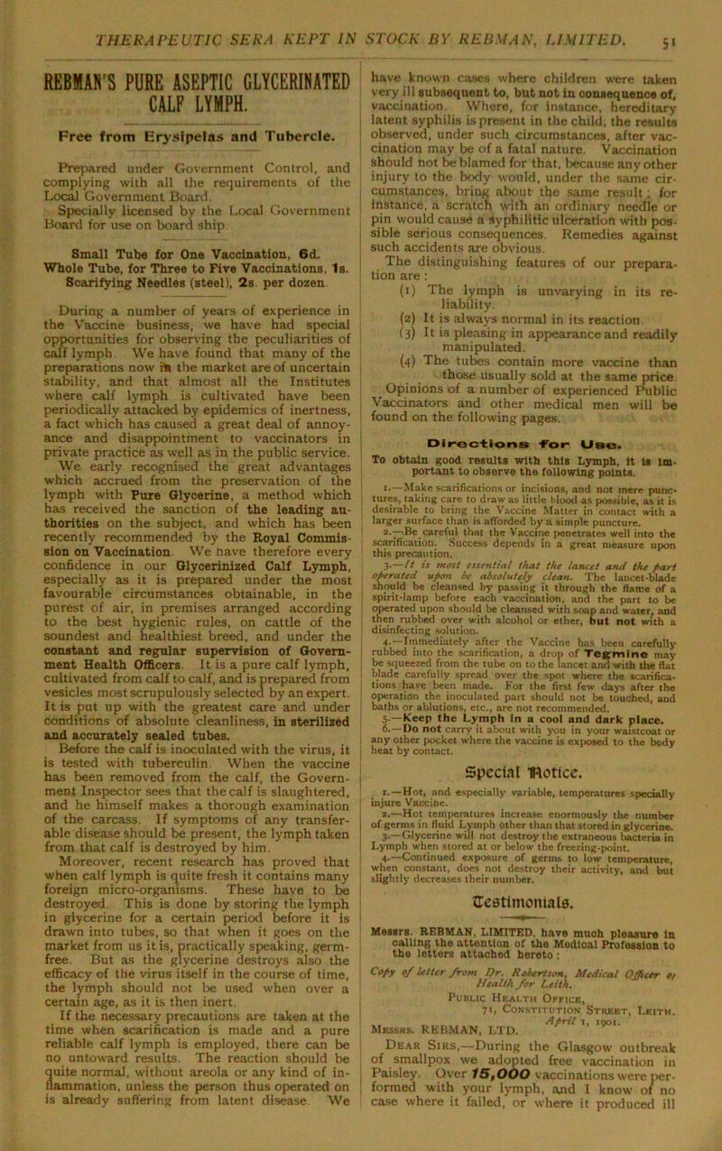 REBMAN’S PURE ASEPTIC GLYCERINATED CALF LYMPH. Free from Erysipelas and Tubercle. Prepared under Government Control, and complying with all the requirements of the Local Government Board. Specially licensed by the Local Government Board for use on board ship. Small Tube for One Vaccination, 6d. Whole Tube, for Three to Five Vaccinations, Is. Scarifying Needles (steel), 2s. per dozen During a number of years of experience in the Vaccine business, we have had special opportunities for observing the peculiarities of calf lymph. We have found that many of the preparations now ito the market are of uncertain stability, and that almost all the Institutes where calf lymph is cultivated have been ! periodically attacked by epidemics of inertness, a fact which has caused a great deal of annoy- ance and disappointment to vaccinators in private practice as well as in the public service. We early recognised the great advantages which accrued from the preservation of the lymph with Pure Glycerine, a method which has received the sanction of the leading au- thorities on the subject, and which has been recently recommended by the Royal Commis- sion on Vaccination. We nave therefore every confidence in our Glycerinized Calf Lymph, especially as it is prepared under the most favourable circumstances obtainable, in the purest of air, in premises arranged according to the best hygienic rules, on cattle of the soundest and healthiest breed, and under the constant and regular supervision of Govern- ment Health Officers, It is a pure calf lymph, cultivated from calf to calf, and is prepared from vesicles most scrupulously selected by an expert. It is put up with the greatest care and under conditions of absolute cleanliness, in sterilized and accurately sealed tubes. Before the calf is inoculated with the virus, it is tested with tuberculin. When the vaccine has been removed from the calf, the Govern- ment Inspector sees that the calf is slaughtered, and he himself makes a thorough examination of the carcass. If symptoms of any transfer- able disease should be present, the lymph taken from that calf is destroyed by him. Moreover, recent research has proved that when calf lymph is quite fresh it contains many foreign micro-organisms. These have to be destroyed. This is done by storing the lymph in glycerine for a certain period before it is drawn into tubes, so that when it goes on the market from us it is, practically speaking, germ- ] free. But as the glycerine destroys also the efficacy of the virus itself in the course of time, the lymph should not be used when over a certain age, as it is then inert. If the necessary precautions are taken at the time when scarification is made and a pure reliable calf lymph is employed, there can be no untoward results. The reaction should be quite normal, without areola or any kind of in- ! nammation, unless the person thus operated on is already suffering from latent disease. We have known cases where children were taken very ill subsequent to, but not in consequence of, vaccination. Where, for instance, hereditary latent syphilis is present in the child, the results observed, under such circumstances, after vac- cination may be of a fatal nature. Vaccination should not be blamed for that, because any other injury to the body would, under the same cir- cumstances, bring about the same result; for instance, a scratch with an ordinary needle or pin would cause a Syphilitic ulceration with pos- sible serious consequences. Remedies against such accidents are obvious. The distinguishing features of our prepara- tion are : (1) The lymph is unvarying in its re- liability. (2) It is always normal in its reaction. (3) It is pleasing in appearance and readily manipulated. (4) The tubes contain more vaccine than those usually sold at the same price. Opinions of a number of experienced Public Vaccinators and other medical men will be found on the following pages. Directions tor Use. To obtain good results with this Lymph, It Is im- portant to observe the following points. i.—Make scarifications or incisions, and not mere punc- tures, taking care to draw as little t>lood as possible, as it is desirable to bring the Vaccine Matter in contact with a larger surface than is afforded by a simple puncture. 2- —Be careful that the Vaccine penetrates well into the scarification. Success depends in a great measure upon this precaution. 3- —It is most essential that the lancet and the part operated upon be absolutely clean. The lancet-blade should be cleansed by passing it through the flame of a spirit-lamp before each vaccination, and the part to be operated upon should be cleansed with soap and water, and then rubbed over with alcohol or ether, but not with a disinfecting solution. 4. —Immediately after the Vaccine has been carefully rubbed into the scarification, a drop of Tegmine may be squeezed from the tube on to the lancet and with the flat blade carefully spread over the spot where the scarifica- tions have been made. For the first few days after the operation the inoculated part should not be touched, and baths or ablutions, etc., are not recommended. 5. —Keep the Lymph In a cool and dark place. 6. —Do not carry it about with you in your waistcoat or any other pocket where the vaccine is exposed to the body heat by contact. Special INotice. 1.—Hot, and especially variable, temperatures specially injure Vaccine. a.—Hot temperatures increase enormously the number of gertns in fluid Lymph other than that stored in glycerine. 3.—Glycerine will not destroy the extraneous bacteria in Lymph when stored at or below the freezing-point. 4-—Continued exposure of germs to low temperature, when constant, does not destroy their activity, and but slightly decreases their number. Eestlmontala. Messrs. REBMAN, LIMITED, have much pleasure In calling the attention of the Medical Profession to the letters attached hereto : Copy 0/ letter from Dr. Robertson, Medical Officer o> Health /or Leith. Public Health Office, 71, Constitution Street, Leith. .. April 1, igot. Messrs. REBMAN, LTD. Dear Sirs,—During the Glasgow outbreak of smallpox we adopted free vaccination in Paisley. Over 15tOOO vaccinations were per- formed with your lymph, and I know of no case where it failed, or where it produced ill