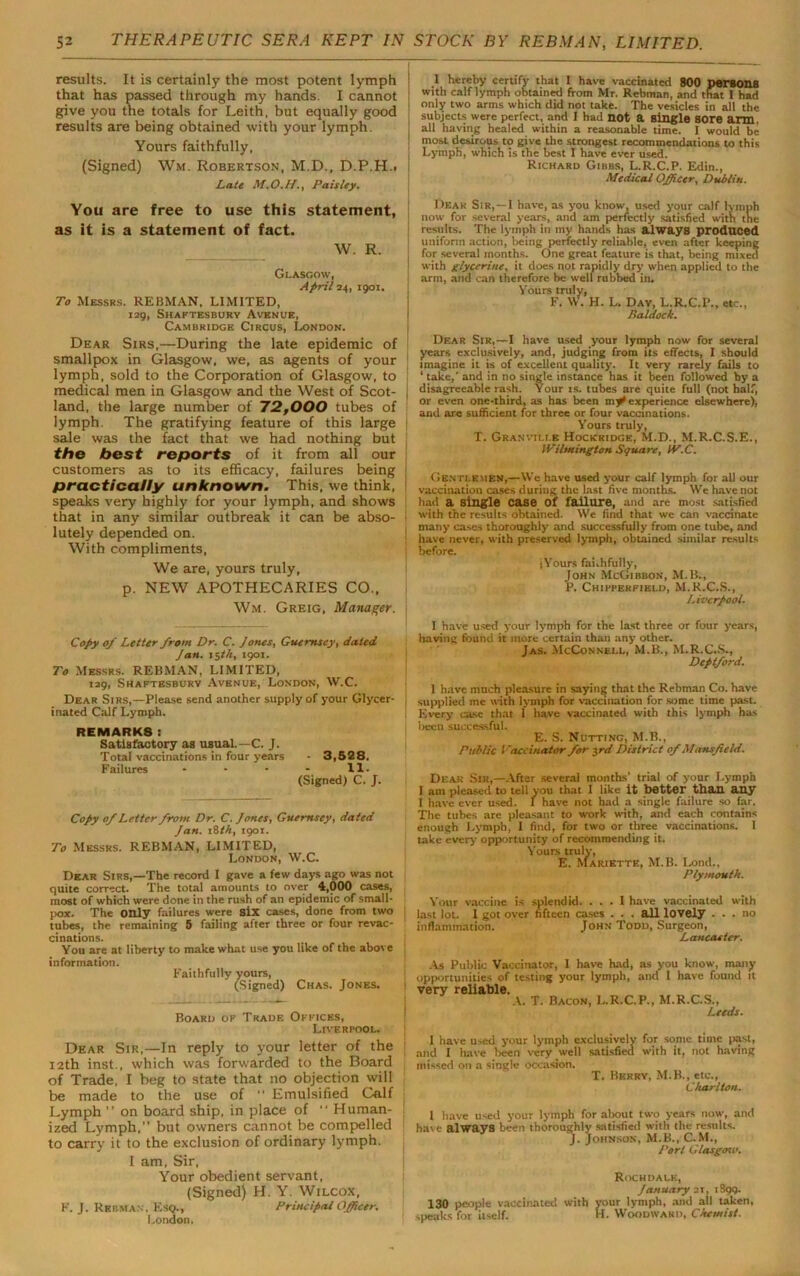 results. It is certainly the most potent lymph that has passed through my hands. I cannot give you the totals for Leith, but equally good results are being obtained with your lymph. Yours faithfully, (Signed) Wm. Robertson, M.D., D.P.H.. Late M.O.H., Paisley. You are free to use this statement, as it is a statement of fact. W. R. Glasgow, April 24, 1901. To Messrs. REBMAN, LIMITED, 129, Shaftesbury Avenue, Cambridge Circus, London. Dear Sirs,—During the late epidemic of smallpox in Glasgow, we, as agents of your lymph, sold to the Corporation of Glasgow, to medical men in Glasgow and the West of Scot- land, the large number of 72,000 tubes of lymph. The gratifying feature of this large sale was the fact that we had nothing but the best reports of it from all our customers as to its efficacy, failures being practically unknown. This, we think, speaks very highly for your lymph, and shows that in any similar outbreak it can be abso- lutely depended on. With compliments, We are, yours truly, p. NEW APOTHECARIES CO., Wm. Greig, Manager. Copy 0/ Letter from Dr. C. Jones, Guernsey, dated Jan. 15th, 1901. To Messrs. REBMAN, LIMITED, 129, Shaftesbury Avenue, London, W.C. Dear Sirs,—Please send another supply of your Glycer- inated Calf Lymph. REMARKS: Satisfactory as usual.—C. J. Total vaccinations in four years - 3,528, Failures - - - - 11- (Signed) C. J. Copy 0/ Letter from Dr. C. Jones, Guernsey, dated Jan. 18 th, 1901. To Messrs. REBMAN, LIMITED, London, W.C. Dear Sirs,—The record I gave a few days ago was not quite correct. The total amounts to over 4,000 cases, most of which were done in the rush of an epidemic of small- pox. The only failures were six cases, done from two tubes, the remaining 5 failing after three or four revac- cinations. You are at liberty to make what use you like of the above information. Faithfully yours, (Signed) Chas. Jones. Board of Trade Offices, Liverpool. Dear Sir,—In reply to your letter of the 12th inst., which was forwarded to the Board of Trade, I beg to state that no objection will be made to the use of  Emulsified Calf Lymph ” on board ship, in place of  Human- ized Lymph,” but owners cannot be compelled to carry it to the exclusion of ordinary lymph. I am, Sir, Your obedient servant, (Signed) H. Y. Wilcox, F. J. Rkbman. Esq., Principal Officer. London. I hereby certify that I have vaccinated 800 persona with calf lymph obtained from Mr. Rebman, and that I had only two arms which did not take. The vesicles in all the subjects were perfect, and I had not a single sore arm. j all having healed within a reasonable time. I would be most desirous to give the strongest recommendations to this : Lymph, which is the best I have ever used. Richard Gibbs, L.R.C.P. Edin., Medical Officer. Dublin. Dear Sir,—I have, as you know, used your calf lymph now for several years, and am perfectly satisfied with the results. The lymph in my hands has always produced uniform action, being perfectly reliable, even after keeping for several months. One great feature is that, being mixed with glycerine, it does not rapidly dry when applied to the arm, and can therefore be well rubbed in. Yours truly, F. W. H. L. Day, L.R.C.I*., etc., Haldock. Dear Sir,—I have used your lymph now for several years exclusively, and, judging from its effects, I should imagine it is of excellent quality. It very rarely fails to ‘ take,’ and in no single instance has it been followed by a : disagreeable rash. Your ts. tubes are quite full (not half, or even one-third, as has been mff experience elsewhere), and are sufficient for three or four vaccinations. Yours truly, T. Granville Hockridce, M.D., M.R.C.S.E., Wilmington Square, W.C. Gentlemen,—\Ve have used your calf lymph for all our vaccination cases duriug the last five months. \Ve have not had a single case Of failure, and are most satisfied : with the results obtained. VVe find that we can vaccinate 1 many cases thoroughly and successfully from one tube, and have never, with preserved lymph, obtained similar results before. (Yours fai.hfully, John McGibbon, M.B., P. Chipperfield, M.R.C.S., Liverpool. 1 have used your lymph for the last three or four years, having found it more certain than any other. Jas. McConnell, M.B., M.R.C.S., Deptford. 1 have much pleasure in saying that the Rebman Co. have | supplied me with lymph for vaccination for some time past. Every case that 1 have vaccinated with this lymph has Ireen successful. E. S. Nutting, M.B., Public Vaccinator for 3rd District of Mansfield. Dear Sir,—After several months' trial of your Lymph 1 am pleased to tell you that 1 like it better than any I have ever used. I have not had a single failure so far. Tile tubes are pleasant to work with, and each contains enough Lymph, I find, for two or three vaccinations. 1 take every' opportunity of recommending it. Yours truly, E. Mariette, M.B. I.ond., Plymouth. Your vaccine is splendid. ... I have vaccinated with last lot. I got over fifteen cases . . . all lovely ... no inflammation. John Todd, Surgeon, Lancaster. As Public Vaccinator, 1 have had, as you know, many opportunities of testing your lymph, and I have found it very reliable. A. T. Bacon, L.R.C.P., M.R.C.S., Leeds. 1 have used your lymph exclusively for some time past, and I have been very well satisfied with it, not having missed on a single occasion. T. Berry, MiB., etc., Charlton. 1 have used your lymph for about two years now, and have always been thoroughly satisfied with the results. J- Johnson, M.B., C.M., Port Glasgosv. Rochdale, January 21, 1S99. 130 people vaccinated with your lymph, and all taken, speaks for itself. H. Woodward, Chemist.