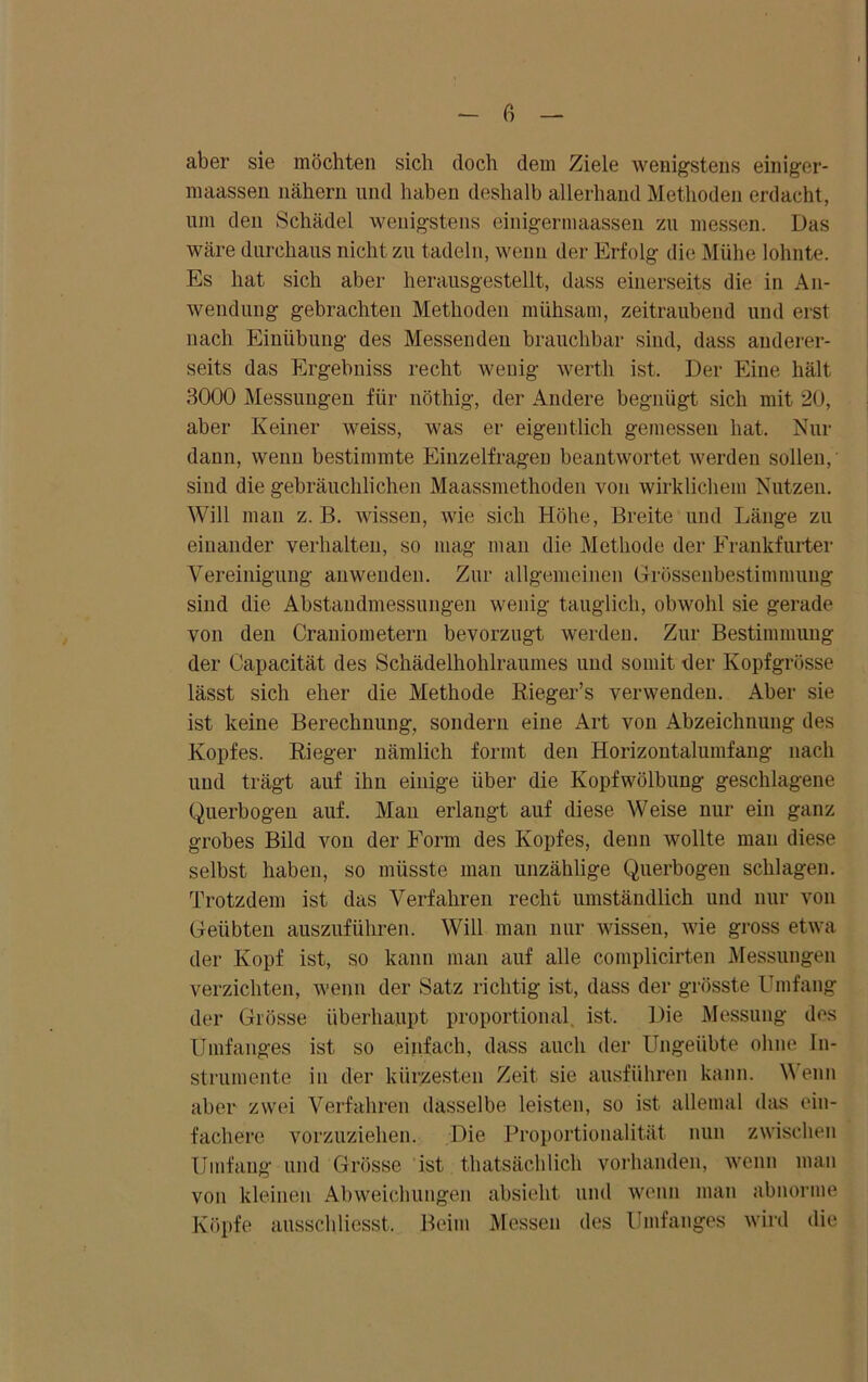 aber sie möchten sich doch dem Ziele wenigstens einiger- maassen nähern und haben deshalb allerhand Methoden erdacht, um den Schädel wenigstens einigermaassen zu messen. Das wäre durchaus nicht zu tadeln, wenn der Erfolg die Mühe lohnte. Es hat sich aber herausgestellt, dass einerseits die in An- wendung gebrachten Methoden mühsam, zeitraubend und erst nach Einübung des Messenden brauchbar sind, dass anderer- seits das Ergebuiss recht wenig wertli ist. Der Eine hält 3000 Messungen für nöthig, der Andere begnügt sich mit 20, aber Keiner weiss, was er eigentlich gemessen hat. Nur dann, wenn bestimmte Einzelfrageu beantwortet werden sollen,' sind die gebräuchlichen Maassmethoden von wirklichem Nutzen. Will man z. B. wissen, wie sich Höhe, Breite und Länge zu einander verhalten, so mag man die Methode der Erankfurter Vereinigung anwenden. Zur allgemeinen Grössenbestimmung sind die Abstaudmessungen wenig tauglich, obwohl sie gerade von den Craniometern bevorzugt werden. Zur Bestimmung der Capacität des Schädelhohlraumes und somit der Kopfgrösse lässt sich eher die Methode Rieger’s verwenden. Aber sie ist keine Berechnung, sondern eine Art von Abzeichnung des Kopfes. Rieger nämlich formt den Horizontalumfang nach und trägt auf ihn einige über die Kopfwölbung geschlagene Querbogen auf. Man erlangt auf diese Weise nur ein ganz grobes Bild von der Form des Kopfes, denn wollte man diese selbst haben, so müsste man unzählige Querbogen schlagen. Trotzdem ist das Verfahren recht umständlich und nur von Geübten auszuführen. Will man nur wissen, wie gross etwa der Kopf ist, so kann man auf alle complicirten Messungen verzichten, wenn der Satz richtig ist, dass der grösste Umfang der Grösse überhaupt proportional, ist. Die Messung des Umfanges ist so einfach, dass auch der Ungeübte ohne In- strumente in der kürzesten Zeit sie ausführen kann. \\ enn aber zwei Verfahren dasselbe leisten, so ist allemal das ein- fachere vorzuziehen. Die Proportionalität nun zwischen Umfang und Grösse ist thatsächlicli vorhanden, wenn man von kleinen Abweichungen absieht und wenn man abnorme Köpfe ausschliesst. Beim Messen des Umfanges wird die