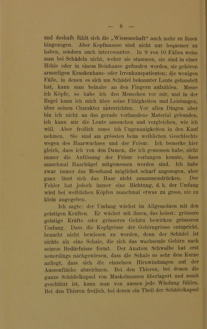 und deshalb fühlt sich die „Wissenschaft“ auch mehr zu ihnen hingezogen. Aber Kopfmaasse sind nicht nur bequemer zu haben, sondern auch interessanter, ln 9 von 10 Fällen weiss man bei Schädeln nicht, woher sie stammen, sie sind in einer Höhle oder in einem Beinhause gefunden worden, sie gehören armseligen Krankenhaus- oder Irrenhauspatienten; die wenigen Fälle, in denen es sich um Schädel bekannter Leute gehandelt hat, kann man beinahe an den Fingern aufzählen. Messe ich Köpfe, so habe ich den Menschen vor mir, und in der Regel kann ich mich über seine Fähigkeiten und Leistungen, über seinen Charakter unterrichten. Vor allen Dingen aber bin ich nicht an das gerade vorhandene Material gebunden, ich kann mir die Leute aussuchen und vergleichen, wie ich will. Aber freilich muss ich Ungenauigkeiten in den Kauf nehmen. Sie sind am grössten beim weiblichen Geschleckte wegen des Haarwuchses und der Frisur. Ich bemerke hier gleich, dass ich von den Damen, die ich gemessen habe, nicht immer die Auflösung der Frisur verlangen konnte, dass manchmal Haarhügel mitgemessen worden sind. Ich habe zwar immer das Messband möglichst scharf angezogen, aber ganz lässt sich das Haar nicht zusammendrücken. Der Fehler hat jedoch immer eine Richtung, d. h. der Umfang wird bei weiblichen Köpfen manchmal etwas zu gross, nie zu klein angegeben. Ich sagte: der Umfang wächst im Allgemeinen mit den geistigen Kräften. Er wächst mit ihnen, das heisst : grössere geistige Kräfte oder grösseres Gehirn bewirken grösseren Umfang. Dass die Kopfgrösse der Gehirngrösse entspricht, braucht nicht bewiesen zu werden, denn der Schädel ist nichts als eine Schale, die sich das wachsende Gehirn nach seinem Bedürfnisse formt. Der Anatom Schwalbe hat erst neuerdings nachgewiesen, dass die Schale so sehr dem Kerne anliegt, dass sich die einzelnen Hirnwindungen auf der Aussenflächo abzeichnen. Bei den Thieren, bei denen die ganze Schädelkapsel von Muskelmassen überlagert und somit geschützt ist, kann man von aussen jede Windung fühlen. Bei den Thieren freilich, bei denen ein Theil der Schädelkapsel