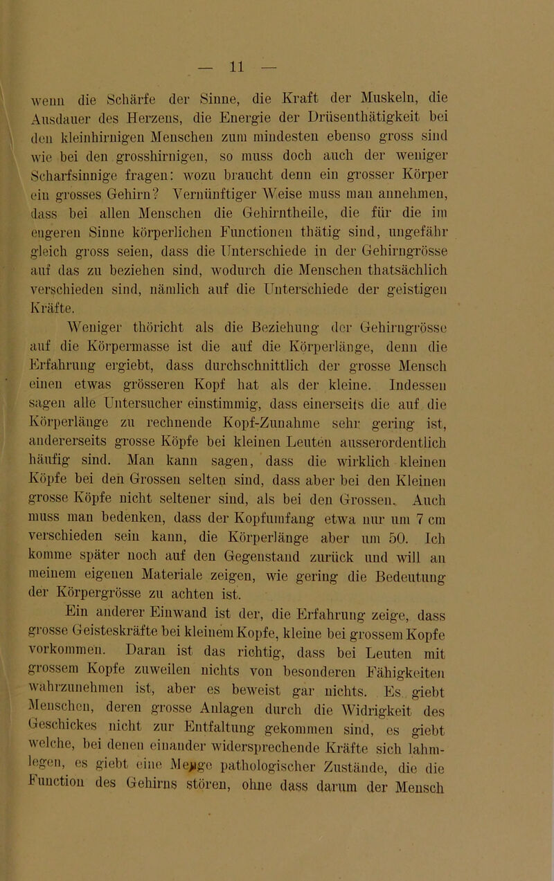 wenn die Schärfe der Sinne, die Kraft der Muskeln, die Ausdauer des Herzens, die Energie der Drüsenthätigkeit bei den kleinhirnigen Menschen zum mindesten ebenso gross sind wie bei den grosshirnigen, so muss doch auch der weniger Scharfsinnige fragen: wozu braucht denn ein grosser Körper ein grosses Gehirn? Vernünftiger Weise muss mau annehmen, dass bei allen Menschen die Gehirntheile, die für die im engeren Sinne körperlichen Functionen thätig sind, ungefähr gleich gross seien, dass die Unterschiede in der Gehirngrösse auf das zu beziehen sind, wodurch die Menschen thatsächlich verschieden sind, nämlich auf die Unterschiede der geistigen Kräfte. Weniger thöricht als die Beziehung der Gehirugrösse auf die Körpermasse ist die auf die Körperlänge, denn die Erfahrung ergiebt, dass durchschnittlich der grosse Mensch einen etwas grösseren Kopf hat als der kleine. Indessen sagen alle Untersucher einstimmig, dass einerseits die auf die Körperlänge zu rechnende Kopf-Zunahme sehr gering ist, andererseits grosse Köpfe bei kleinen Leuten ausserordentlich häufig sind. Man kann sagen, dass die wirklich kleinen Köpfe bei den Grossen selten sind, dass aber bei den Kleinen grosse Köpfe nicht seltener sind, als bei den Grossen. Auch muss man bedenken, dass der Kopfumfang etwa nur um 7 cm verschieden sein kann, die Körperlänge aber um 50. Ich komme später noch auf den Gegenstand zurück und will an meinem eigenen Materiale zeigen, wie gering die Bedeutung der Körpergrösse zu achten ist. Ein anderer Einwand ist der, die Erfahrung zeige, dass grosse Geisteskräfte bei kleinem Kopfe, kleine bei grossem Kopfe Vorkommen. Daran ist das richtig, dass bei Leuten mit grossem Kopfe zuweilen nichts von besonderen Fähigkeiten wahrzunehmen ist, aber es beweist gar nichts. Es giebt Menschen, deren grosse Anlagen durch die Widrigkeit des Geschickes nicht zur Entfaltung gekommen sind, es giebt welche, hei denen einander widersprechende Kräfte sich lahm- legen, es giebt eine Mepgo pathologischer Zustände, die die Function des Gehirns stören, ohne dass darum der Mensch