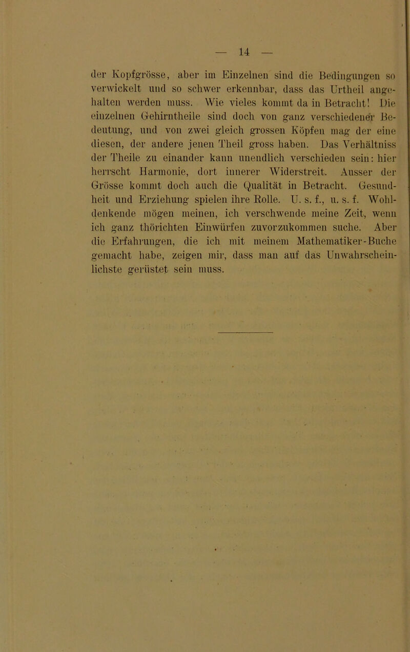 der Kopfgrösse, aber im Einzelnen sind die Bedingungen so verwickelt und so schwer erkennbar, dass das Urtheil ange- halten werden muss. Wie vieles kommt da in Betracht! Die einzelnen Gehirntheile sind doch von ganz verschiedener Be- deutung, und von zwei gleich grossen Köpfen mag der eine diesen, der andere jenen Theil gross haben. Das Verhältniss der Theile zu einander kann unendlich verschieden sein: hier herrscht Harmonie, dort innerer Widerstreit. Ausser der Grösse kommt doch auch die Qualität in Betracht. Gesund- heit und Erziehung spielen ihre Holle. U. s. f., u. s. f. Wohl- denkende mögen meinen, ich verschwende meine Zeit, wenn ich ganz thörichten Einwürfen zuvorzukommen suche. Aber die Erfahrungen, die ich mit meinem Mathematiker-Buche gemacht habe, zeigen mir, dass man auf das Unwahrschein- lichste gerüstet sein muss.