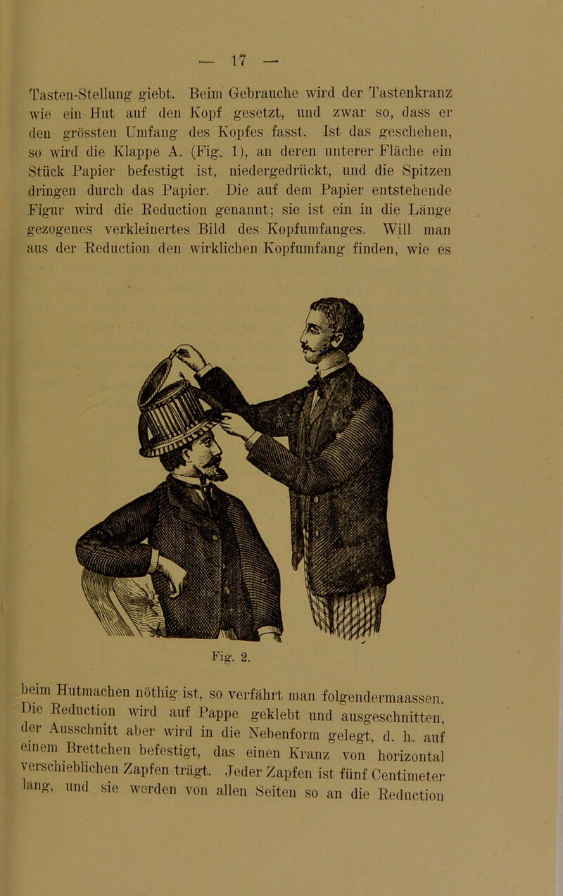 Tasten-Stellung giebt. Beim Gebrauche wird der Tastenkranz wie ein Hut auf den Kopf gesetzt, und zwar so, dass er den grössten Umfang des Kopfes fasst. Ist das geschehen, so wird die Klappe ,4. (Fig. 1), an deren unterer Fläche ein Stück Papier befestigt ist, niedergedrückt, und die Spitzen dringen durch das Papier. Die auf dem Papier entstehende Figur wird die Reduction genannt; sie ist ein in die Länge gezogenes verkleinertes Bild des Kopfumfanges. Will man aus der Reduction deu wirklichen Kopfumfang finden, wie es Fig. 2. beim Hutrnachen nöthig ist, so verfährt man folgendermaassen Die Reduction wird auf Pappe geklebt und ausgeschnitten, der Ausschnitt aber wird in die Nebenform gelegt, d. h. auf einem Brettchen befestigt, das einen Kranz von horizontal verschieblichen Zapfen trägt. Jeder Zapfen ist fünf Centimeter Jang, und sie werden von allen Seiten so an die Reduction