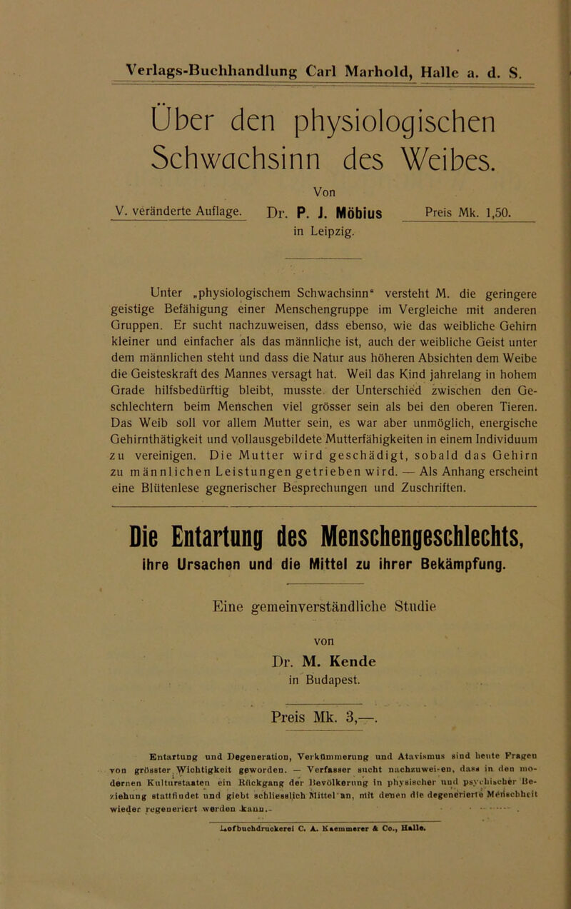 Über den physiologischen Schwachsinn des Weibes. Von V. veränderte Auflage. Dr. P. J. Möbius Preis Mk. 1,50. in Leipzig. Unter „physiologischem Schwachsinn“ versteht M. die geringere geistige Befähigung einer Menschengruppe im Vergleiche mit anderen Gruppen. Er sucht nachzuweisen, däss ebenso, wie das weibliche Gehirn kleiner und einfacher als das männliche ist, auch der weibliche Geist unter dem männlichen steht und dass die Natur aus höheren Absichten dem Weibe die Geisteskraft des Mannes versagt hat. Weil das Kind jahrelang in hohem Grade hilfsbedürftig bleibt, musste der Unterschied zwischen den Ge- schlechtern beim Menschen viel grösser sein als bei den oberen Tieren. Das Weib soll vor allem Mutter sein, es war aber unmöglich, energische Gehirnthätigkeit und vollausgebildete Mutterfähigkeiten in einem Individuum zu vereinigen. Die Mutter wird geschädigt, sobald das Gehirn zu männlichen Leistungen getrieben wird. — Als Anhang erscheint eine Blütenlese gegnerischer Besprechungen und Zuschriften. Die Entartung des Menschengeschlechts, ihre Ursachen und die Mittel zu ihrer Bekämpfung. Eine gemeinverständliche Studie von Dr. M. Kende in Budapest. Preis Mk. 3,—. Entartung und Degeneration, Verkümmerung und Atavismus sind heute Frageu von grösster Wichtigkeit geworden. — Verfasser sucht nachzuwei-en, dass in den mo- dernen Kulturstaaten ein Rückgang der Deviilkerung in physischer und psychischer Ue- ■/.iehung stattfiudet und giebt Bcbliesslich Mittel an, nlit denen die degenerierte Medschhcit wieder regeneriert werden .kann— • - . JUofbuchdruokerei C* A. Kaemmerer & Co., Halle*