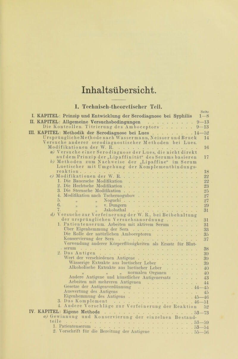 Inhaltsübersicht I. Tecliiiisch-tlieoretisclier Teil. Seite I. KAPITEL: Prinzip und Entwicklung der Serodiagnose bei Syphilis 1—8 II. KAPITEL: Allgemeine Versuchsbedingungen 9—13 Die Kontrollen. Titrierung des Amboceptors 9—13 III. KAPITEL: Methodik der Serodiagnose bei Lues 14—52 UrsprünglicheMethode nach Wassermann, Neisser und Bruck 14 Versuche anderer serodiagnostischer Methoden bei Lues. Modifikationen der W. li 16 a) Versuche einer Serodiagno se der Lues, die nicht direkt au f de m Pr i n zi p d er „Lip a f f i n i tät“ d e s S e r um s b a si e r en 17 b) Methoden zum Nachweise der „Li paff ine“ im Serum Luetischer mit Umgehung der Komplementbindungs- reaktion . 18 c) Modifikationen der W. R 22 1. Die Bauersche Modifikation 22 2. Die Hechtsche Modifikation 23 3. Die Sternsche Modifikation 25 4. Modifikation nach Tschernogubow 27 5. „ „ Noguchi 27 6. „ „ y. Düngern 29 7. „ „ Jakobsthal 31 d) V er such e zur Verfeinerung der W. R., bei Beibehaltung der ursprünglichen Versuchsanordnung 31 1. Patientenserum. Arbeiten mit aktivem Serum 31 Über Eigenhemmung der Sera 33 Die Rolle der natürlichen Amboceptoren 35 Konservierung der Sera 37 Verwendung anderer Körperflüssigkeiten als Ersatz für Blut- . serum 38 2. Das Antigen 39 Wert der verschiedenen Antigene 39 AVässerige Extrakte aus luetischer Leber 39 Alkoholische Extrakte aus luetischer Leber 40 „ „ „ normalen Organen 40 Andere Antigene und künstlicher Antigenersatz 43 Arbeiten mit mehreren Antigenen . 44 Gesetze der Antigenverdünnung 44—45 Auswertung des Autigens .  45 Eigenhemmung des Antigens 45—46 3. Das Komplement 46—51 4. Andere Vorschläge zur Verfeinerung der Reaktion 52 IV. KAPITEL: Eigene Methode 53 73 «^Gewinnung und Konservierung der einzelnen Bestand- teile 53-59 1. Patientenserum 53 54 2. Vorschrift für die Bereitung der Antigeue 55—50