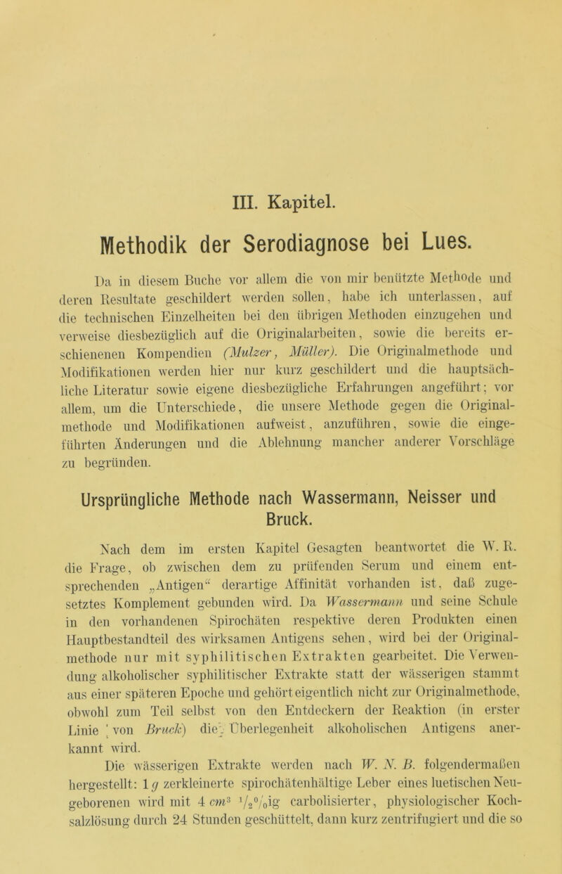 Methodik der Serodiagnose bei Lues. Da in diesem Buche vor allem die von mir benützte Methode und deren Resultate geschildert werden sollen, habe ich unterlassen, auf die technischen Einzelheiten bei den übrigen Methoden einzugehen und verweise diesbezüglich auf die Originalarbeiten, sowie die bereits er- schienenen Kompendien (llulzer, Müller). Die Originalmethode und Modifikationen werden hier nur kurz geschildert und die hauptsäch- liche Literatur sowie eigene diesbezügliche Erfahrungen angeführt; vor allem, um die Unterschiede, die unsere Methode gegen die Original- methode und Modifikationen aufweist, anzuführen, sowie die einge- führten Änderungen und die Ablehnung mancher anderer Vorschläge zu begründen. Ursprüngliche Methode nach Wassermann, Neisser und Bruck. Nach dem im ersten Kapitel Gesagten beantwortet die W. R. die Frage, ob zwischen dem zu prüfenden Serum und einem ent- sprechenden „Antigen“ derartige Affinität vorhanden ist, daß zuge- setztes Komplement gebunden wird. Da Wassermann und seine Schule in den vorhandenen Spirochäten respektive deren Produkten einen Hauptbestandteil des wirksamen Antigens sehen, wird bei der Original- methode nur mit syphilitischen Extrakten gearbeitet. Die Verwen- dung alkoholischer syphilitischer Extrakte statt der wässerigen stammt aus einer späteren Epoche und gehört eigentlich nicht zur Originalmethode, obwohl zum Teil selbst von den Entdeckern der Reaktion (in erster Linie ' von Bruck) die-. Überlegenheit alkoholischen Antigens aner- kannt wird. Die wässerigen Extrakte werden nach W. N. B. folgendermaßen hergestellt: lg zerkleinerte spirochätenhältige Leber eines luetischen Neu- geborenen wird mit 4 cm3 VaVoig carbolisierter, physiologischer Koch- salzlösung durch 24 Stunden geschüttelt, dann kurz zentrifugiert und die so