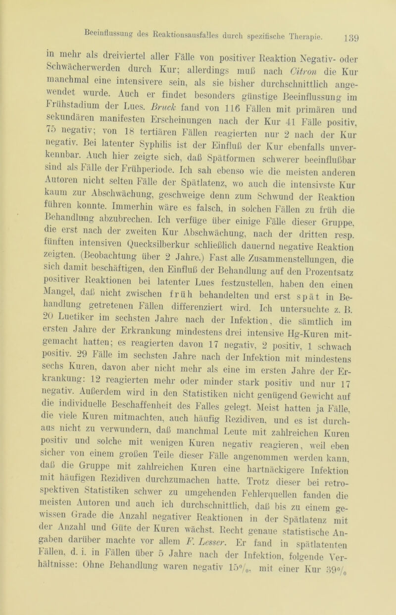in mehr als dreiviertel aller Fälle von positiver Reaktion Negativ- oder Schwächerwerden durch Kur; allerdings muß nach Gitron die Kur manchmal eine intensivere sein, als sie bisher durchschnittlich ange- v endet wuide. Auch er findet besonders günstige Beeinflussung im Friihstadium der Lues. Bruck fand von 116 Fällen mit primären und sekundären manifesten Erscheinungen nach der Kur 41 Fälle positiv, 7o negativ; von 18 tertiären Fällen reagierten nur 2 nach der Kur negativ. Bei latenter Syphilis ist der Einfluß der Kur ebenfalls unver- kennbar. Auch hier zeigte sich, daß Spätformen schwerer beeinflußbar sind als Fälle der Frühperiode. Ich sah ebenso wie die meisten anderen Autoren nicht selten Fälle der Spätlatenz, wo auch die intensivste Kur kaum zur Abschwächung, geschweige denn zum Schwund der Reaktion führen konnte. Immerhin wäre es falsch, in solchen Fällen zu früh die Behandlung abzubrechen. Ich verfüge über einige Fälle dieser Gruppe, die erst nach der zweiten Kur Abschwächung, nach der dritten resp. fünften intensiven Quecksilberkur schließlich dauernd negative Reaktion zeigten. (Beobachtung über 2 Jahre.) Fast alle Zusammenstellungen, die si( h damit beschäftigen, den Einfluß der Behandlung auf den Prozentsatz positiver Reaktionen bei latenter Lues festzustellen, haben den einen Mangel, daß nicht zwischen früh behandelten und erst spät in Be- handlung getretenen Fällen differenziert wird. Ich untersuchte z. IL 20 Luetiker im sechsten Jahre nach der Infektion, die sämtlich im ersten Jahre der Erkrankung mindestens drei intensive Hg-Kuren mit- gemacht hatten; es reagierten davon 17 negativ, 2 positiv, 1 schwach positiv. 29 Fälle im sechsten Jahre nach der Infektion mit mindestens sechs Kuren, davon aber nicht mehr als eine im ersten Jahre der Er- krankung: 12 reagierten mehr oder minder stark positiv und nur 17 negativ. Außerdem wird in den Statistiken nicht genügend Gewicht auf die individuelle Beschaffenheit des Falles gelegt. Meist hatten ja Fälle, die viele Kuren mitmachten, auch häufig Rezidiven, und es ist durch- aus nicht zu verwundern, daß manchmal Leute mit zahlreichen Kuren positiv und solche mit wenigen Kuren negativ reagieren, weil eben sicher von einem großen Teile dieser Fälle angenommen werden kann, daß die Gruppe mit zahlreichen Kuren eine hartnäckigere Infektion mit häufigen Rezidiven durchzumachen hatte. Trotz dieser bei retro- spektiven Statistiken schwer zu umgehenden Fehlerquellen fanden die meisten Autoren und auch ich durchschnittlich, daß bis zu einem ge- wissen Grade die Anzahl negativer Reaktionen in der Spätlatenz mit der Anzahl und Güte der Kuren wächst. Recht genaue statistische An- gaben darüber machte vor allem F. Besser. Er fand in spätlatenten Fällen, d. i. in Fällen über 5 Jahre nach der Infektion, folgende Ver- hältnisse: Ohne Behandlung waren negativ 15%, mit einer Kur 39« 0