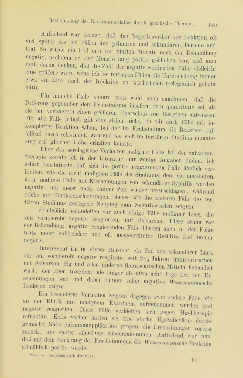 Auffallend war ferner, daß das Negativ werden der Reaktion oft viel spater als- bei Fällen der primären und sekundären Periode auf- rat. So wurde ein Fall erst im fünften Monate nach der Behandlung negativ, nachdem er vier Monate lang positiv geblieben war, und man mudaran denken, daß die Zahl der negativ werdenden Fälle vielleicht eine größere wäre, wenn ich bei tertiären Fällen die Untersuchung immer etwa ein Jahr nach der Injektion zu wiederholen Gelegenheit gehabt Für manche Fälle könnte man wohl auch annehmen, daß die Differenz gegenüber dem Frühstadium insofern rein quantitativ sei als sie von vornherein einen größeren Überschuß von Reaginen aufwiesen. Fm alle Falle jedoch gilt dies sicher nicht, da wir auch Fälle mit in- ompletter Reaktion sahen, bei der im Frühstadium die Reaktion auf- fallend rasch schwindet, während sie sich im tertiären Stadium monate- lang auf gleicher Höhe erhalten konnte. Uber das ser°log'ische Verhalten maligner Fälle bei der Salvarsan- tierapie konnte ich in der Literatur nur wenige Angaben finden. Ich selbst konstatierte, daß sich die positiv reagierenden Fälle ähnlich ver- hielten, wie die nicht malignen Fälle des Stadiums, dem sie angehören c. 1. maligne Falle mit Erscheinungen von sekundärer Syphilis wurden negativ, um meist nach einiger Zeit wieder umzuschlagen, während solche mit Tertiarerscheinungen, ebenso wie die anderen Fälle des ter- tiären Stadiums geringere Neigung zum Negativwerden zeigten. Schließlich behandelten wir auch einige Fälle maligner Lues die von vornherein negativ reagierten, mit Salvarsan. Diese schon vor der Behandlung negativ reagierenden Fälle blieben auch in der Foh-e trotz meist zahlreicher und oft ausgebreiteter Rezidive fast immer negativ. Interessant ist in dieser Hinsicht ein Fall von sekundärer Lues der von vornherein negativ reagierte, seit 2»/, Jahren ununterbrochen mit Salvarsan, Hg und allen anderen therapeutischen Mitteln behandelt wird , der aber trotzdem nie länger als etwa acht Tage frei von Er- sc emungen war und dabei immer völlig negative Wassermanns^ Reaktion zeigte. Em besonderes \ erhalten zeigten dagegen zwei andere Fälle die an der Klinik mit malignem Exanthem aufgenommen wurden und negativ reagierten. Diese Fälle verhielten sich gegen Hg-Therapie refraktai. Kurz vorher hatten sie eine starke Hg-Salicylkur durch- gemacht. Nach Salvarsanapplikation gingen die Erscheinungen vorerst zumck, um später allerdings wiederzukommen. Auffallend war nun daß mit dem Rückgang der Erscheinungen die Wassermann,sehe Reaktion allmählich positiv wurde. Müller. Serodiagnostik der Lues. 10