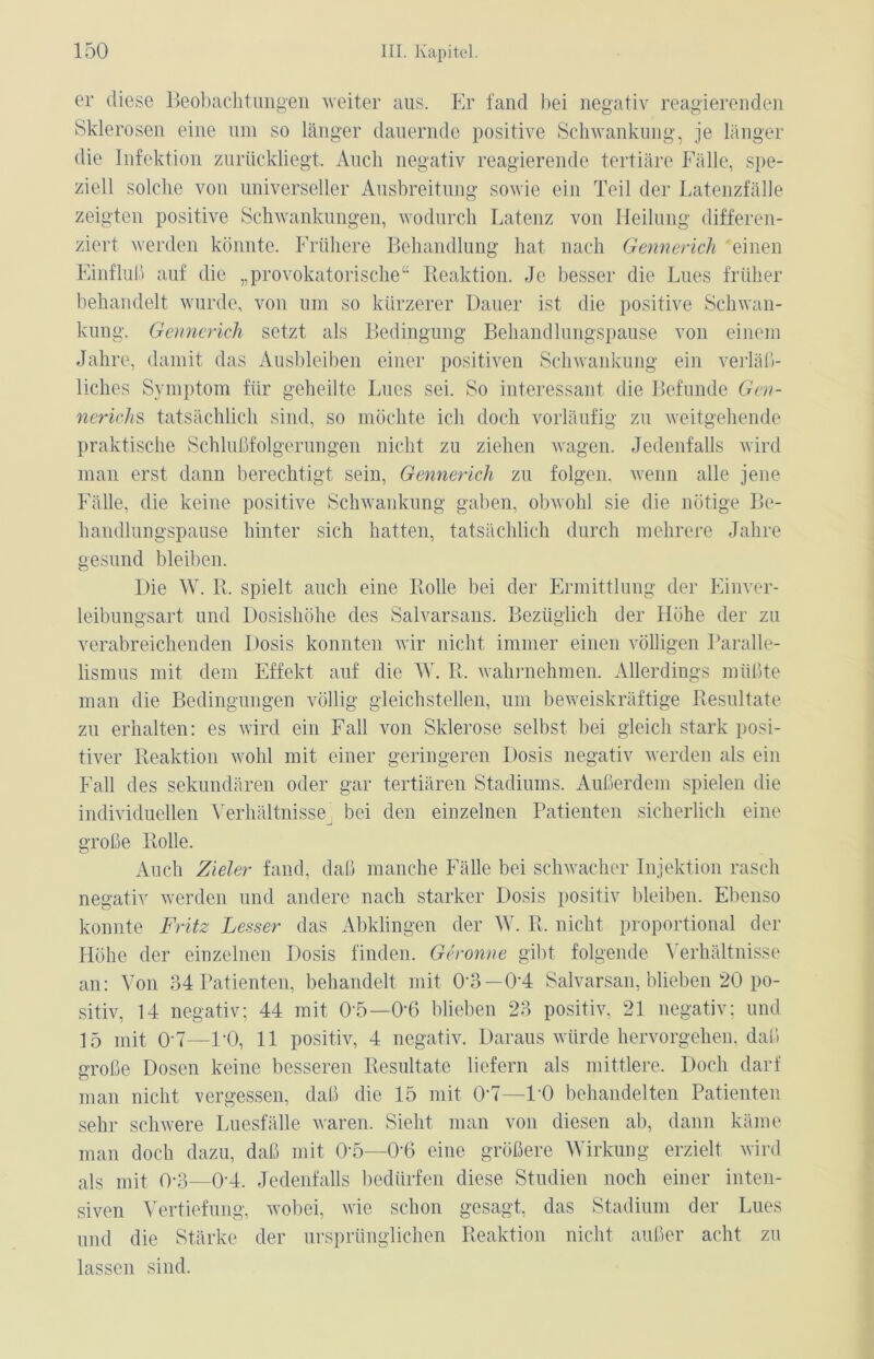 er diese Beobachtungen weiter aus. Er fand bei negativ reagierenden Sklerosen eine um so länger dauernde positive Schwankung, je länger die Infektion zurückliegt. Auch negativ reagierende tertiäre Fälle, spe- ziell solche von universeller Ausbreitung sowie ein Teil der Latenzfälle zeigten positive Schwankungen, wodurch Latenz von Heilung differen- ziert werden könnte. Frühere Behandlung hat nach Gennerich einen Einfluß auf die „provokatorische“ Reaktion. Je besser die Lues früher behandelt wurde, von um so kürzerer Dauer ist die positive Schwan- kung. Gennerich setzt als Bedingung Behandlungspause von einem Jahre, damit das Ausbleiben einer positiven Schwankung ein verläß- liches Symptom für geheilte Lues sei. So interessant die Befunde Gen- nerichs tatsächlich sind, so möchte ich doch vorläufig zu weitgehende praktische Schlußfolgerungen nicht zu ziehen wagen. Jedenfalls wird man erst dann berechtigt sein, Gennerich zu folgen, wenn alle jene Fälle, die keine positive Schwankung gaben, obwohl sie die nötige Be- handlungspause hinter sich hatten, tatsächlich durch mehrere Jahre gesund bleiben. Die W. R, spielt auch eine Rolle bei der Ermittlung der Einver- leibungsart und Dosishöhe des Salvarsans. Bezüglich der Höhe der zu verabreichenden Dosis konnten wir nicht immer einen völligen Paralle- lismus mit dem Effekt auf die W. R, wahrnehmen. Allerdings müßte man die Bedingungen völlig gleichstellen, um beweiskräftige Resultate zu erhalten: es wird ein Fall von Sklerose selbst bei gleich stark posi- tiver Reaktion wohl mit einer geringeren Dosis negativ werden als ein Fall des sekundären oder gar tertiären Stadiums. Außerdem spielen die individuellen Verhältnisse bei den einzelnen Patienten sicherlich eine große Rolle. Auch Zieler fand, daß manche Fälle bei schwacher Injektion rasch negativ werden und andere nach starker Dosis positiv bleiben. Ebenso konnte Fritz Lesser das Abklingen der W. R, nicht proportional der Höhe der einzelnen Dosis finden. Gerönne gibt folgende Verhältnisse an: Von 34 Patienten, behandelt mit 0'3—04 Salvarsan, blieben 20 po- sitiv, 14 negativ; 44 mit 05—0'6 blieben 23 positiv, 21 negativ; und 15 mit OH—PO, 11 positiv, 4 negativ. Daraus würde hervorgehen, daß große Dosen keine besseren Resultate liefern als mittlere. Doch darf man nicht vergessen, daß die 15 mit OH—PO behandelten Patienten sehr schwere Luesfälle waren. Sieht man von diesen ab, dann käme man doch dazu, daß mit 0‘5—0'6 eine größere Wirkung erzielt wird als mit 0-3—0'4. Jedenfalls bedürfen diese Studien noch einer inten- siven Vertiefung, wobei, wie schon gesagt, das Stadium der Lues und die Stärke der ursprünglichen Reaktion nicht außer acht zu lassen sind.