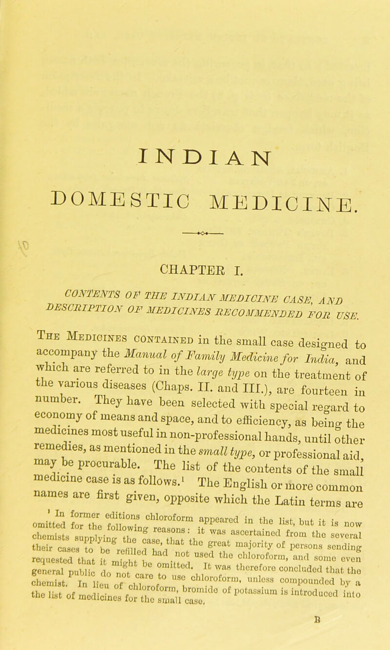 DOMESTIC MEDICINE. CHAPTEE I, comms OF the inbian meeicine case, and bescription of mebicines jrecommenbeb for use. The Medicihes contained in tlie small case designed to accompany the Manual of Family Medicine for India, and w ich are referred to in the large type on the treatment of the various diseases (Chaps. II. and III.), are fourteen in number. They have been selected with special reo-ard to economy of means and space, and to efficiency, as being the medicines most useful in non-professional hands, until other remedies, as mentioned in the small type, or professional aid, may be procurable. The list of the contents of the small medicine case is as follows.* The English or more common names are first given, opposite which the Latin terms are omitted Srthe fouir list, but it is now their cases to he refillmajority of persons sending recjuested that it mi<rht be Littl °’*l°™forin, and some even general public do not- e therefore concluded that tho cho«i,t. l' ,i ; C0»p„„nd„d b, b the il.. „t for ll eZl’l Z