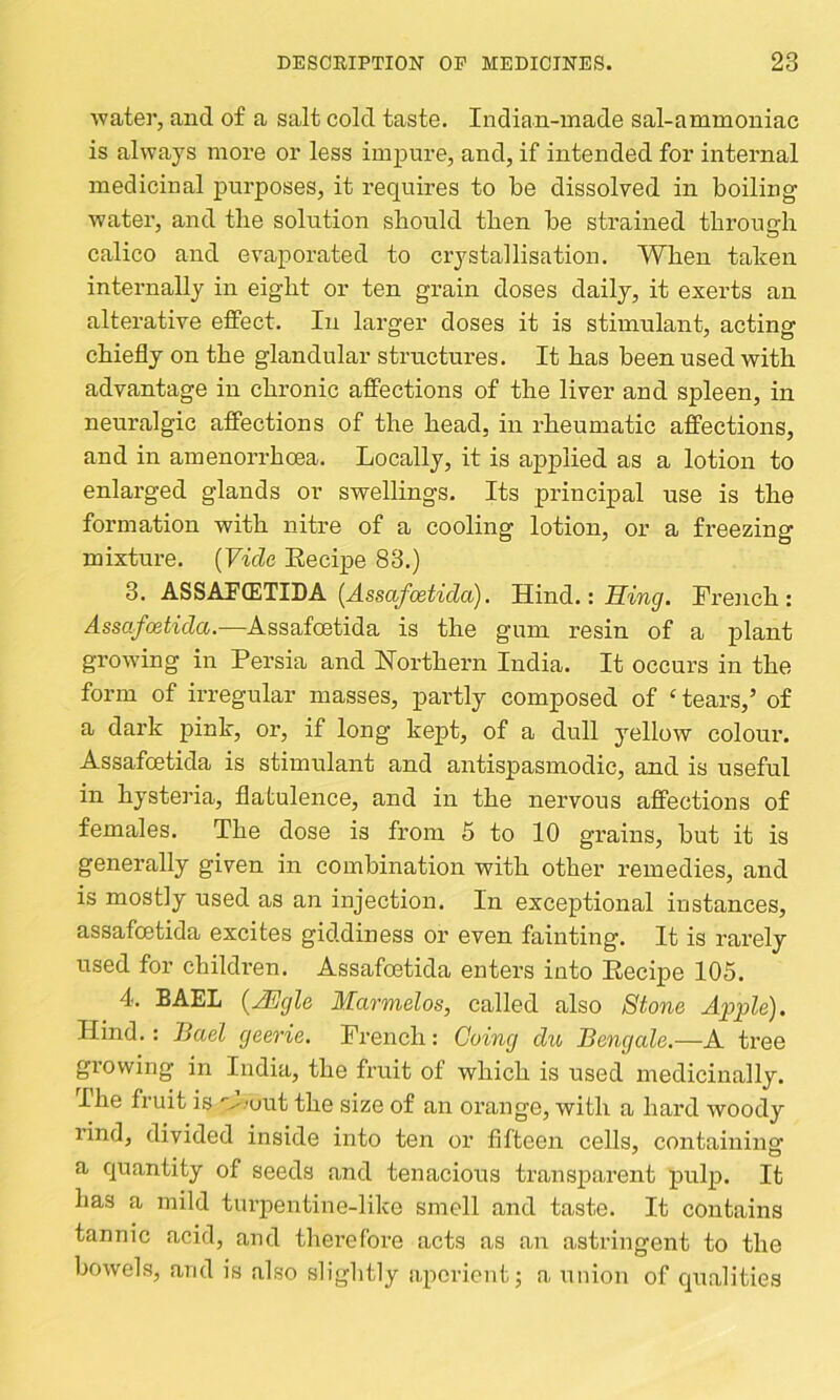 watei’, and of a salt cold taste. Indian-made sal-ammoniac is always more or less impure, and, if intended for internal medicinal purposes, it requires to be dissolved in boiling water, and the solution should then be strained through calico and evaporated to crystallisation. When taken internally in eight or ten grain doses daily, it exerts an alterative effect. In larger doses it is stimulant, acting chiefly on the glandular structures. It has been used with advantage in chronic affections of the liver and spleen, in neuralgic affections of the head, in rheumatic affections, and in amenorrhoea. Locally, it is applied as a lotion to enlarged glands or swellings. Its principal use is the formation with nitre of a cooling lotion, or a freezing mixture. [Vide Eecipe 83.) 3. ASSAPfflTIDA (^ssc^/cel^^■(;Zu). Hind.: French: Assafostida.—Assafoetida is the gum resin of a plant growing in Persia and Northern India. It occurs in the form of irregular masses, partly composed of ‘ tears,’ of a dark pink, or, if long kept, of a dull yellow colour. Assafcetida is stimulant and antispasmodic, and is useful in hysteria, flatulence, and in the nervous affections of females. The dose is from 5 to 10 grains, but it is generally given in combination with other remedies, and is mostly used as an injection. In exceptional instances, assafcetida excites giddiness or even fainting. It is rarely used for childi’en. Assafoetida enters into Eecipe 105. 4. BAEL {JEgle Marmelos, called also Stone Apple). Hind.: Bael geerie. French: Going du Bengale.—A tree growing in India, the fruit of which is used medicinally. The fruit is '■^.'out the size of an orange, with a hard woody rind, divided inside into ten or fifteen cells, containinsf a cjuantity of seeds and tenacious transparent pul^i. It has a mild tui’pentine-like smell and taste. It contains tannic acid, and therefore acts as an astringent to the bowels, and is also slightly aperient; a union of cpialities