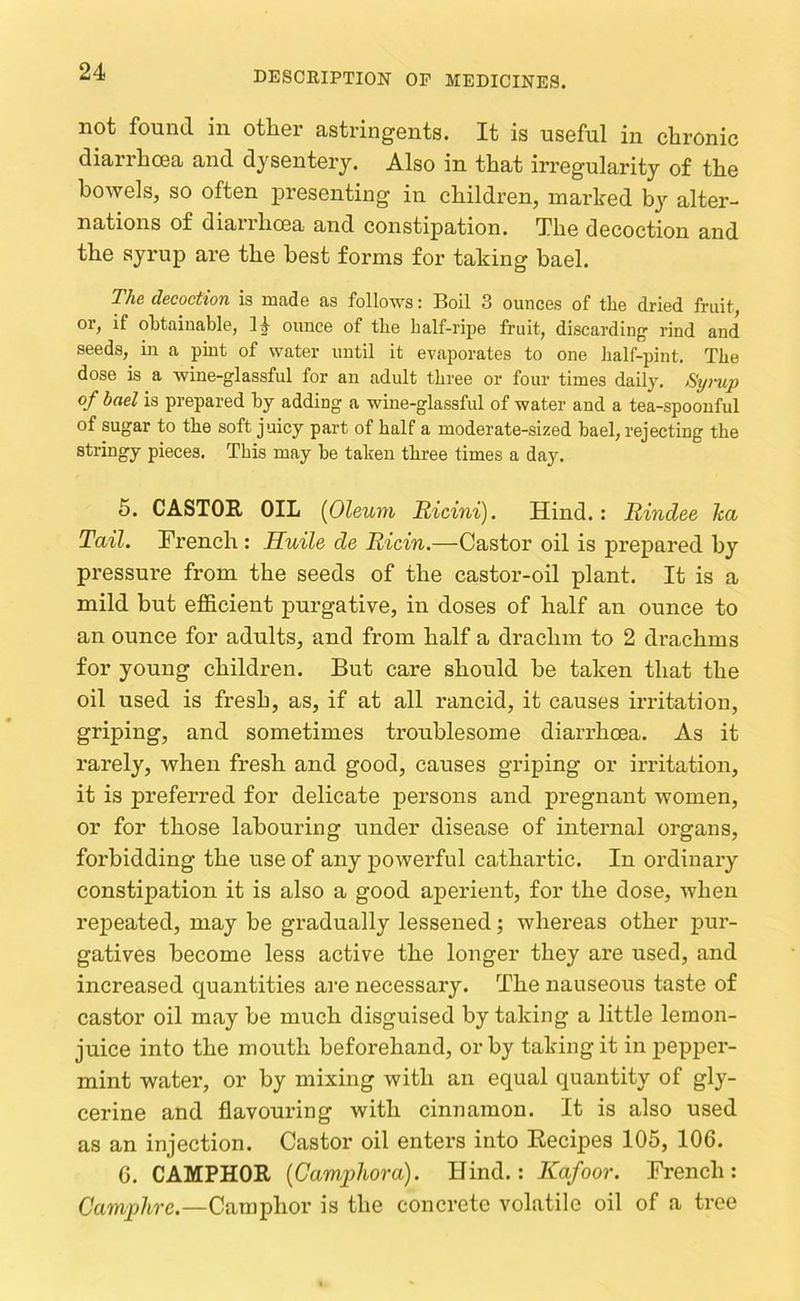 not found in other astringents. It is useful in chronic diarrhoea and dysentery. Also in that irregularity of the bowels, so often presenting in children, marked by alter- nations of diaiihcea and constipation. The decoction and the syrup are the best forms for taking hael. The decoction is made as follows: Boil 3 ounces of the dried fruit, or, if obtainable, 1|- ounce of the balf-ripe fruit, discarding rind and seeds, in a pmt of water until it evaporates to one half-pint. The dose is a wine-glassful for an adult three or four times daily. Syi-up of bael is prepared by adding a wine-glassful of water and a tea-spoonful of sugar to the soft juicy part of half a moderate-sized bael, rejecting the stringy pieces. This may be taken three times a day. 6. CASTOR OIL {Oleum Ricini). Hind.: Rindee ha Tail. Trench : Huile de Ricin.—Castor oil is prepared by pressure from the seeds of the castor-oil plant. It is a mild but efficient purgative, in doses of half an ounce to an ounce for adults, and from half a drachm to 2 drachms for young children. But care should he taken that the oil used is fresh, as, if at all rancid, it causes irritation, griping, and sometimes troublesome diarrhoea. As it rarely, when fresh and good, causes griping or irritation, it is preferred for delicate persons and pregnant women, or for those labouring under disease of internal organs, forbidding the use of any powerful cathartic. In ordinaiy constipation it is also a good aperient, for the dose, when repeated, may be gradually lessened; whereas other pur- gatives become less active the longer they are used, and increased quantities are necessary. The nauseous taste of castor oil may be much disguised by taking a little lemon- juice into the mouth beforehand, or by taking it in pepper- mint water, or by mixing with an equal quantity of gly- cerine and flavouring with cinnamon. It is also used as an injection. Castor oil enters into Recipes 105, 106. 6. CAMPHOR (Campliora). Hind.: Kafoor. French: Camphre.—Camphor is the concrete volatile oil of a tree