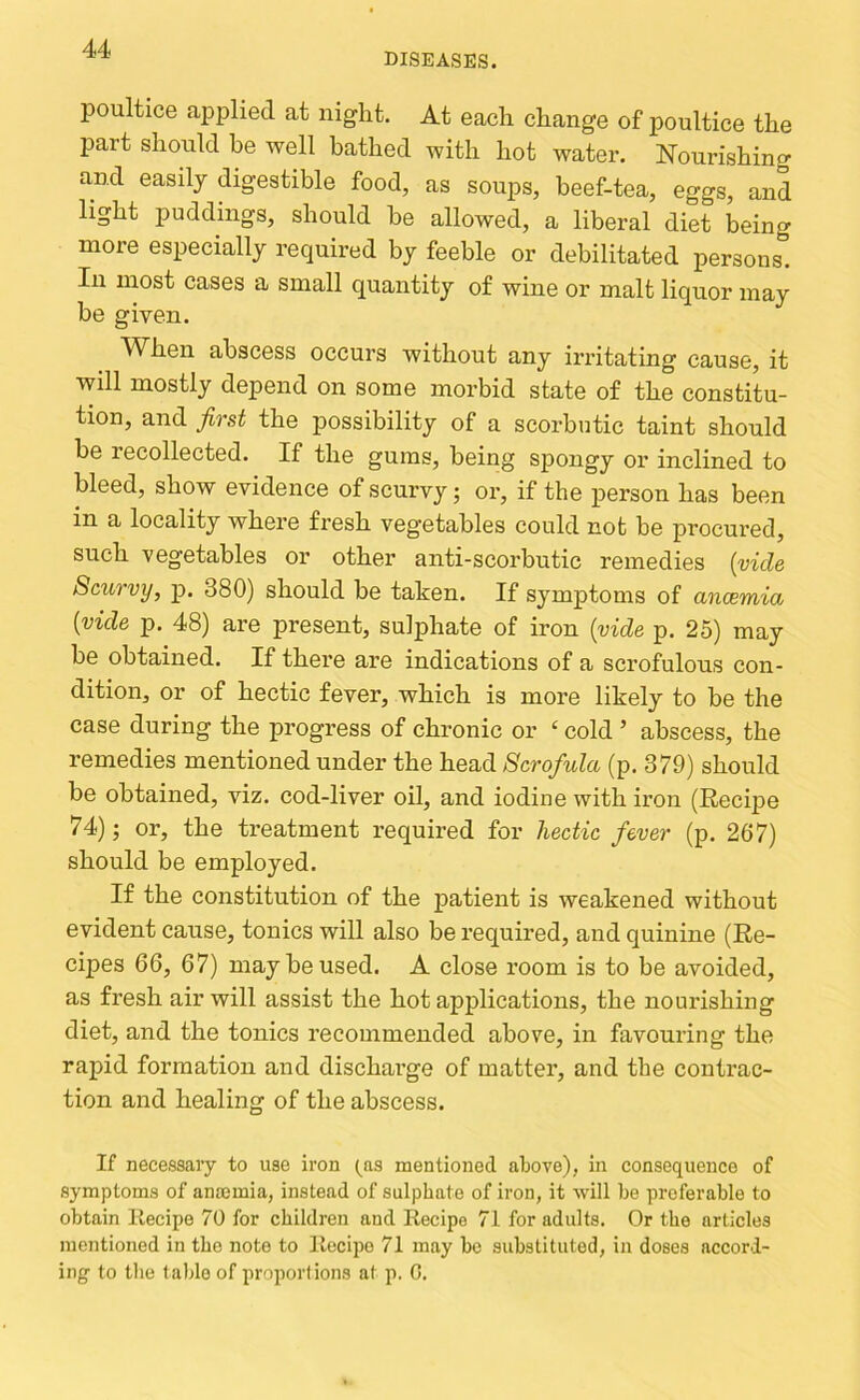 DISEASES. poultice applied at night. At each change of poultice the part should be well bathed with hot water. Nourishing and easily digestible food, as soups, beef-tea, eggs, and light puddings, should be allowed, a liberal diet being more especially required by feeble or debilitated persons. In most cases a small quantity of wine or malt liquor may be given. When abscess occurs without any irritating cause, it will mostly depend on some morbid state of the constitu- tion, and first the possibility of a scorbutic taint should be recollected. If the gums, being spongy or inclined to bleed, show evidence of scurvy; or, if the person has been in a locality where fresh vegetables could not be procured, such vegetables or other anti-scorbutic remedies {vide Scurvy, p. 380) should be taken. If symptoms of ancemia {vide p. 48) are present, sulphate of iron {vide p. 25) may be obtained. If there are indications of a scrofulous con- dition, or of hectic fever, which is more likely to be the case during the progress of chronic or ‘ cold ’ abscess, the remedies mentioned under the head Scrofula (p. 379) should be obtained, viz. cod-liver oil, and iodine with iron (Recijie 74); or, the treatment required for hectic fever (p. 267) should be employed. If the constitution of the patient is weakened without evident cause, tonics will also be required, and quinine (Re- cipes 66, 67) may be used. A close room is to be avoided, as fresh air will assist the hot applications, the nourishing diet, and the tonics recommended above, in favouring the rapid formation and discharge of matter, and the contrac- tion and healing of the abscess. If necessary to use iron (^as mentioned above), in consequence of symptoms of anajmia, instead of sulphate of iron, it will be preferable to obtain llecipe 70 for children and Recipe 71 for adults. Or the articles mentioned in the note to Recipe 71 may be substituted, in doses accord- ing to the table of proportions at p. C,