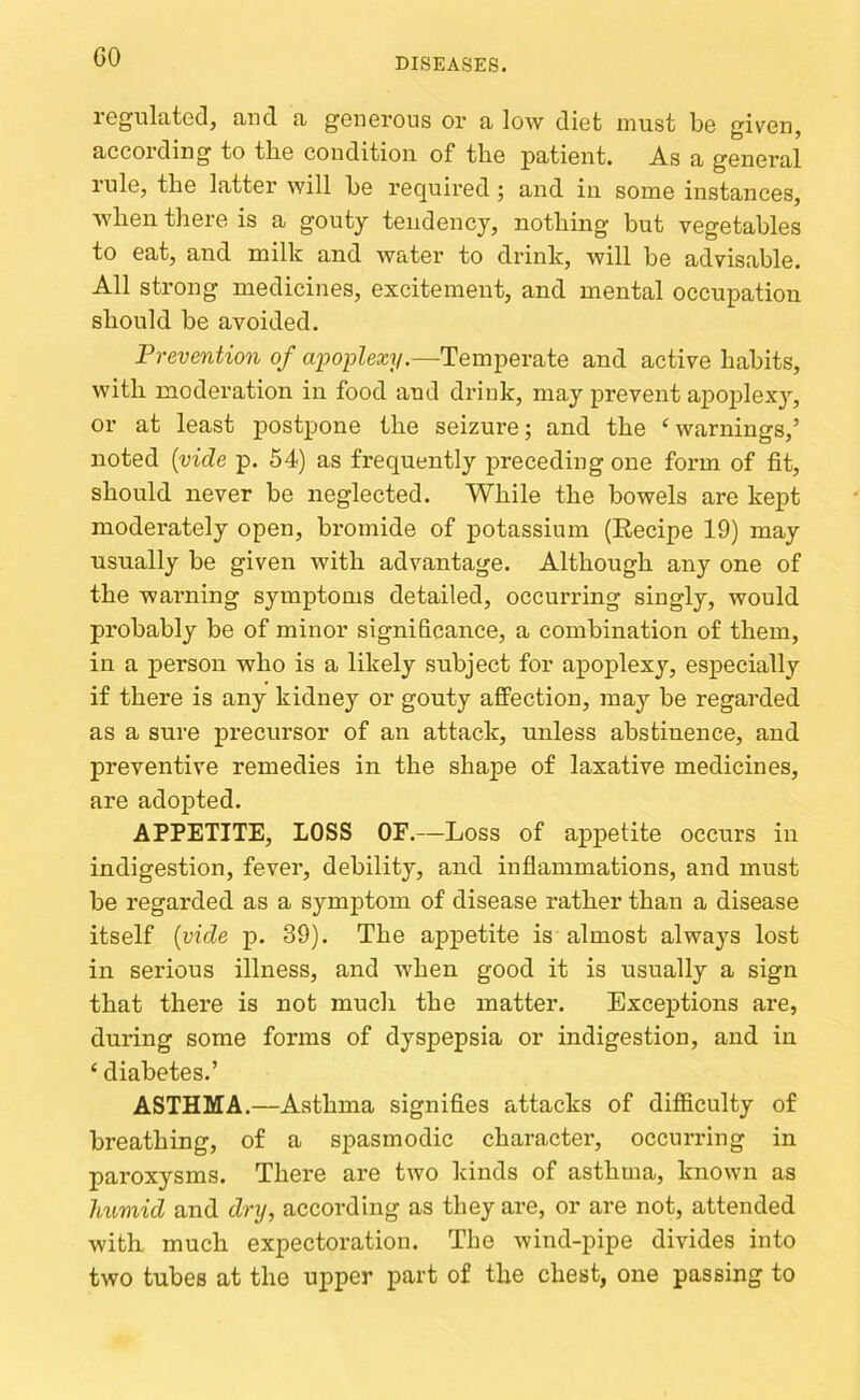 GO regulated, and a generous or a low diet must be given, according to tbe condition of tlie patient. As a general rule, the latter will be required j and in some instances, when there is a goutj tendency, nothing but vegetables to eat, and milk and water to drink, will be advisable. All strong medicines, excitement, and mental occupation should be avoided. Prevention of apoplexy.—Temperate and active habits, with moderation in food and drink, may prevent apoplexy, or at least postpone the seizure; and the ‘warnings,’ noted {vide p. 54) as frequently preceding one form of fit, should never be neglected. While the bowels are kept moderately open, bromide of potassium (Eecipe 19) may usually be given with advantage. Although any one of the warning symptoms detailed, occurring singly, would probably be of minor significance, a combination of them, in a person who is a likely subject for apoplexy, especially if there is any kidney or gouty affection, may be regarded as a sure precursor of an attack, unless abstinence, and preventive remedies in the shape of laxative medicines, are adopted. APPETITE, LOSS OF.—Loss of appetite occurs in indigestion, fever, debility, and inflammations, and must be regarded as a symptom of disease rather than a disease itself {vide p. 39). The appetite is almost always lost in serious illness, and when good it is usually a sign that there is not much the matter. Exceptions are, dui’ing some forms of dyspepsia or indigestion, and in ‘ diabetes.’ ASTHMA.—Asthma signifies attacks of difiiculty of breathing, of a spasmodic character, occurring in paroxysms. There are two kinds of asthma, known as Immid and dry, according as they are, or are not, attended with much expectoration. Tbe wind-pipe divides into two tubes at the upper part of the chest, one passing to