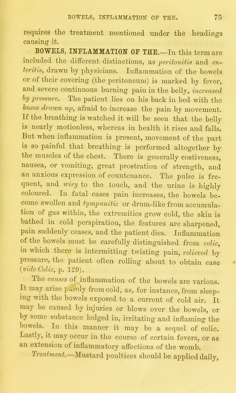 requires the treatment mentioned under the headings causing it. BOWELS, IliTFLAMMATIOlf OF THE.—In this tei’m are included the different distinctions, as peritonitis and en- teritis, drawn hy j)hysicians. Inflammation of the bowels or of their covering (the j>eritoneum) is marked by fever, and severe continuous burning pain in the belly, increased hy pressure. The patient lies on his back in bed with the knees drawn up, afraid to increase the pain by movement. If the breathing is watched it will be seen that the belly is nearly motionless, whereas in health it rises and falls. But when inflammation is present, movement of the part is so painful that breathing is performed altogether by the muscles of the chest. There is generally costiveness, nausea, or vomiting, great prostration of strength, and an anxious expression of countenance. The pulse is fre- quent, and v)iry to the touch, and the urine is highly coloured. In fatal cases pain increases, the bowels be- come swollen and tympanitic or drum-like from accumula- tion of gas within, the extremities grow cold, the skin is bathed in cold perspiratiou, the features are sharpened, pain suddenly ceases, and the patient dies. Inflammation of the bowels must be carefully distinguished from colic, in which there is intermitting twisting pain, relieved by piessuie, the patient often rolling about to obtain ease (vide Colic, p. 129). The causes of inflammation of the bowels are various. It may arise pjl-ely from cold, as, for instance, from sleep- ing with the bowels exposed to a current of cold air. It may be caused by injuries or blows over the bowels, or by some substance lodged in, irritating and inflaming the bowels. In this manner it may be a sequel of colic. Lastly, it may occur in the course of certain fevers, or as an extension of inflammatory affections of the womb. Treatment,—Mustard poultices should be applied daily.