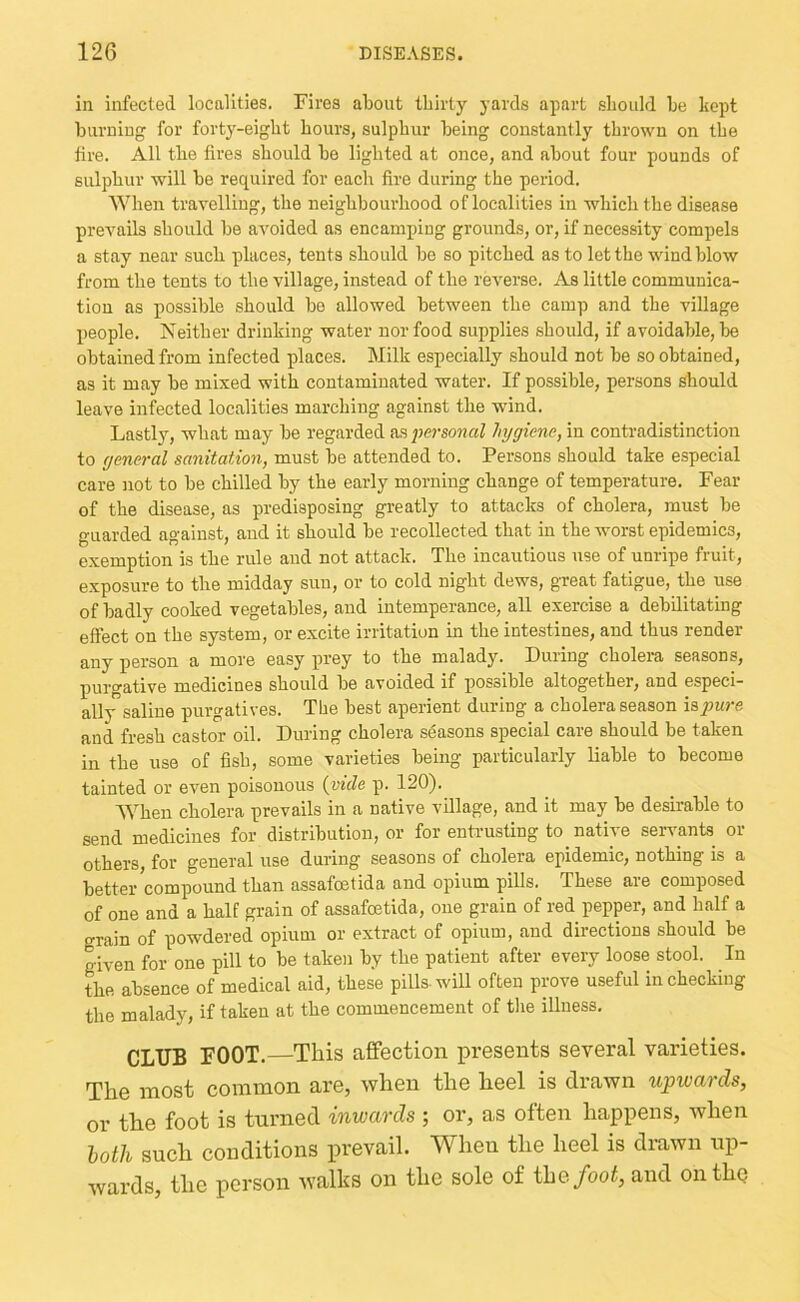 in infected localities. Fires about thirty yards apart should be liopt burning for forty-eight hours, sulphur being constantly thrown on the fire. All the fires should be lighted at once, and about four pounds of sulphur will be required for each fire during the period. When travelling, the neighbourhood of localities in which the disease prevails should be avoided as encamping grounds, or, if necessity compels a stay near such places, tents should be so pitched as to let the wind blow from the tents to the village, instead of the reverse. As little communica- tion as possible should bo allowed between the camp and the village people. Neither drinking water nor food supplies should, if avoidable, be obtained from infected places. Milk especially should not be so obtained, as it may be mixed with contaminated water. If possible, persons should leave infected localities marching against the wind. Lastly, what may be regarded personal hygiene, in contradistinction to general sanitation, must be attended to. Persons should take especial care not to be chilled by the early morning change of temperature. Fear of the disease, as predisposing greatly to attacks of cholera, must be guarded against, and it should be recollected that in the worst epidemics, exemption is the rule and not attack. The incautious use of unripe fruit, exposure to the midday sun, or to cold night dews, great fatigue, the use of badly cooked vegetables, and intemperance, all exercise a debilitating effect on the system, or excite irritation in the intestines, and thus render any person a more easy prey to the malady. During cholera seasons, purgative medicines should be avoided if possible altogether, and especi- ally saline purgatives. The best aperient during a cholera season iapure and fresh castor oil. During cholera seasons special care should be taken in the use of fish, some varieties being particularly liable to become tainted or even poisonous {vide p. 120). AVhen cholera prevails in a native village, and it may be desirable to send medicines for distribution, or for entrusting to native servants or others, for general use during seasons of cholera epidemic, nothing is a better compound than assafcetida and opium pills. These are composed of one and a half grain of assafcetida, one grain of red pepper, and half a grain of powdered opium or extract of opium, and directions should be given for one pill to be taken by the patient after every loose stool. In the, absence of medical aid, these pills-will often prove useful in checking the malady, if taken at the commencement of tlie illness. CLUB FOOT. This affection presents several varieties. The most common are, when the heel is drawn upwards, or the foot is turned inwards ; or, as often happens, when loth such conditions prevail. AVhen the heel is drawn up- wards, the person walks on the sole of the/oof, and onthq