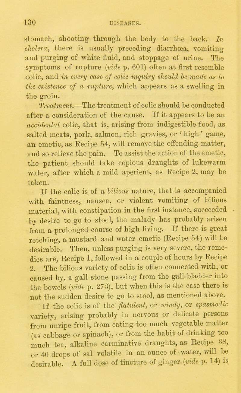 stomacli, shooting tlirougli the body to the bade. In cholera, there is usually preceding diarrhoea, vomiting and purging of white fluid, and stoppage of urine. The symptoms of rupture {vide p. 601) often at first resemble colic, and in every case of colic inquiry should he made as to the existence of a rupture, which, appears as a swelling in the groin. Treatment.—The treatment of colic should be conducted after a consideration of the cause. If it appears to be an accidental colic, that is, arising from indigestible food, as salted meats, pork, salmon, rich gravies, or ‘ high ’ game, an emetic, as Eecipe 54, will remove the offending matter, and so relieve the pain. To assist the action of the emetic, the patient should take copious draughts of lukewarm water, after which a mild aperient, as Eecipe 2, may be taken. If the colic is of a bilious nature, that is accompanied with faintness, nausea, or violent vomiting of bilious material, with constipation in the first instance, succeeded - by desire to go to stool, the malady has probably arisen from a prolonged course of high hving. If there is great retching, a mustard and water emetic (Eecipe 54) will be desirable. Then, unless purging is very severe, the reme- dies are, Eecipe 1, followed in a couple of hours by Eecipe 2. The bilious variety of colic is often connected with, or caused by, a gall-stone passing from the gall-bladder into the bowels {vide p. 273), but when this is the case there is not the sudden desire to go to stool, as mentioned above. If the colic is of the flakdent, or vdndy, or spasmodic variety, arising probably in nervous or delicate persons from unripe fruit, from eating too much vegetable matter (as cabbage or spinach), or from the habit of drinking too much tea, alkaline carminative draughts, as Eecipe 38, or 40 drops of sal volatile in an ounce of watei, will be desirable. A full dose of tincture of ginger [vide p. 14) i^