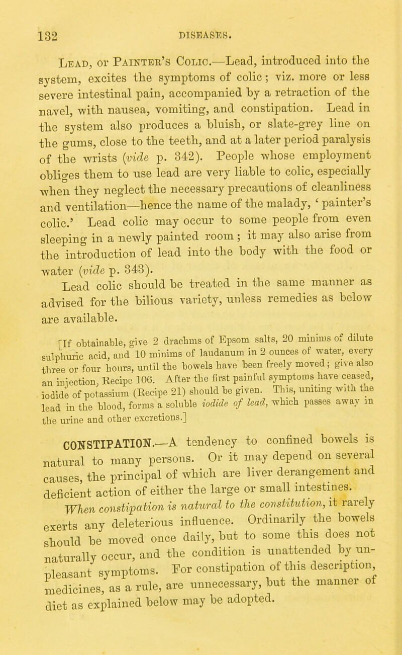 Lead, or Painter’s Colic.—Lead, introduced into the system, excites tlie symptoms of colic; viz. more or less severe intestinal pain, accompanied by a retraction of the navel, with nausea, vomiting, and constipation. Lead in tbe system also produces a bluish, or slate-grey line on the gums, close to the teeth, and at a later period paralysis of the wrists [vide p. 342). People whose employment obliges them to use lead are very liable to colic, especially when they neglect the necessary precautions of cleanliness and ventilation—bence the name of the malady, ‘ painter’s colic.’ Lead colic may occur to some people from even sleeping in a newly painted room; it may also arise from the introduction of lead into the body with the food or water {vide p. 343). Lead colic should be treated in the same manner as advised for the bilious variety, unless remedies as below are available. [If obtainable, give 2 drachms of Epsom salts, 20 minims of dilute sulphuric acid, and 10 minims of laudanum in 2 ounces of water, every three or four hours, until the bowels have been freely moved; give also an iniection, Recipe 106. After the first painful symptoms have ceased, iodide of potassium (Recipe 21) should he given. Tliis, uniting with the lead in the blood, forms a soluble iodide of lead, which passes away in the urine and other excretions.] CONSTIPATION.—A tendency to confined bowels is natural to many persons. Or it may depend on seveial causes, the principal of which are liver derangement and deficient action of either the large or small intestines. When constipation is natural to the constitution, it raiely exerts any deleterious influence. Ordinarily the bowels should be moved once daily, but to some this does not naturally occur, and the condition is unattended by un- pleasant symptoms. Por constipation of this description medicines, as a rule, are unnecessary, but the manner of diet as explained below may be adopted.