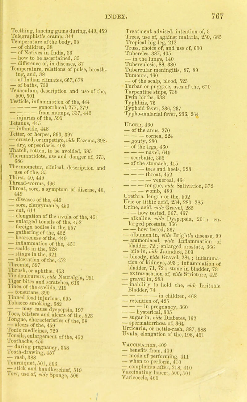 Teethiiipf, Inncing gums during, 4-10,459 Telegraphist’s cramp, 944 Temperature of the body, 35 — of children, 38 — of Natives in India, 36 — how to be ascertained, 35 — difference of, in diseases, 37 Temperature, relations of pulse, breath- ing, and, 38 — of Indian climates,667,678 — of baths, 739 Tenaculum, description and use of the, 500,601 Testicle, inflammation of the, 444 gonorrhceal, 277, 279 from mumps, 337, 445 — injuries of the, 595 Tetanus, 445 — infantile, 448 Tetter, or herpes, 390, 397 — crusted, or impetigo, vide Eczema, 398. — dry, or psoriasis, 403 Thatch, rotten, to he avoided, 685 Thermantidote, use and danger of, 673, 686 Thermometer, clinical, description and use of the, 35 Thii-st, 40, 449 Thread-worms, 496 I Throat, sore, a symptom of disease, 40, 449 — diseases of the, 449 — sore, clergyman’s, 450 — cut, 614 — elongation of the uvula of the, 451 — enlarged tonsils of the, 452 — foreign bodies in the, 557 — gathering of the, 452 — hoarseness ofthe, 449 — inflammation of the, 451 — scalds in the, 528 — stings in the, 621 — idceration ofthe, 452 Thrombi, 597 1 hrusli, or aphtha;, 453 lie douloureux, vide Neuralgia, 291 figer bites and scratches, 616 linea of the eyelids, 219 — tonsurans, 390 Tinned food injurious, 695 Tobacco smoking, 682 may cause dyspepsia, 197 1 oes, blisters and ulcers of the, 623 Tongue, characteristics of the, 38 — ulcers ofthe, 459 Tonic medicines, 729 Tonsils, enlargement ofthe, 452 Toothache, 466 — during pregnancy, 858 1 ooth-drawing, 457 — rash, 388 'l ourniquet, 501, 506 — stick and liandkerchief, 519 Tow, use of, vide Sponge, 606 Treatment advised, intention of, 3 Trees, use of, against malaria, 250, 685 Tropical big-leg, 212 Truss, choice of, and use of, 600 Tubercles, 387, 405 — in the lungs, 140 Tuberculosis, 88, 380 Tubercular meningitis, 87, 89 Tumours, 460 — of the scalp, blood, 525 Turban or puggree, uses of the, 670 Turpentine stupe, 738 Twin births, 638 Typhlitis, 76 Typhoid fever, 236, 237 Typho-malarial fever, 236, 26^ Ulcer, 460 — of the anus, 270 cornea, 224 — gouty, 280 — of the legs, 460 navel, 649 — scorbutic, 385 — of the stomach, 415 toes and heels, 523 throat, 452 venereal, 464 tongue, vide Salivation, 372 womb, 489 Urethra, length of the, 502 Uric or lithic acid, 234, 280, 285 Urine, acid, vide Grave], 285 how tested, 367, 467 — alkaline, vide Dyspepsia, 201 ; en- larged prostate, 366 how tested, 367 — albumen in, vide Bright’s disease, 99 — ammoniacal, vide Inflammation of bladder, 72 ; enlarged prostate, 366 — bile in, vide Jaundice, 309 — bloody, vide Gravel, 284 ; inflamma- tion of kidneys, 593 ; inflammation of bladder, 71, 72 ; stone in bladder, 73 — extravasation of, vide Stricture, 425 — gravel in, 283 — inability to liold the, vide Irritable Bladder, 74 in children, 468 — retention of, 426 in pregnancy, 360 hysterical, 305 — sugar in, vide Diabetes, 162 — spermatorrhoea of, 364 Urticaria, or nettle-rash, 387, 388 Uvula, elongation of the, 198, 451 Vaccination, 409 — benefits from, 409 — mode of performing, 411 — when to perform, 410 — complaints after, 218, 410 Vaccinating lancet, 600, 501 Varicocele, 460