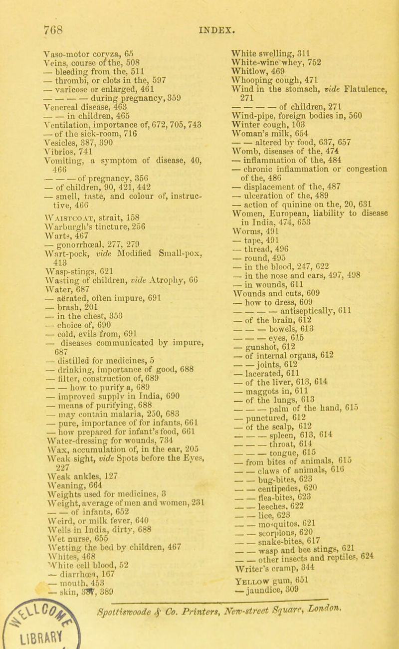 Vaso-motor coryza, 65 Veins, course of the, 508 — bleeding from the, 511 — thrombi, or clots in the, 597 — varicose or enlarged, 461 during pregnancy, 359 Venereal disease, 463 in children, 465 I'entilation, importance of, 672, 705, 743 — of the sick-room, 716 Vesicles, 387, 390 Vibrios, 741 Vomiting, a symptom of disease, 40, 466 of pregnancy, 366 — of children, 90, 421, 442 — smell, taste, and colour of, instruc- tive, 466 IVaistcoat, strait, 158 IVarburgh’s tincture, 256 Warts, 467 — gonorrhoeal, 277, 279 Wart-pock, vide Modified Small-pox, 413 Wasp-stings, 621 Wasting of children, vide Atrophy, 66 W'^ater, 687 — aerated, often impure, 691 — brash, 201 — in the chest, 353 — choice of, 690 — cold, evils from, 691 — diseases communicated by impure, 687 — distilled for medicines, 5 — drinking, importance of good, 688 — filter, construction of, 689 how to purify a, 689 — improved supply in India, 690 — means of purifying, 688 — may contain malaria, 250, 083 — pure, importance of for infants, 661 — bow prepared for infant’s food, 061 Water-dressing for wounds, 734 W'ax, aecumulation of, in the ear, 205 Weak sight, vide Spots before the Eyes, 227 Weak ankles, 127 Weaning, 664 Weights used for medicines, 3 IV’eight, average of men and women, 281 of infants, 652 Weird, or milk fever, 640 Wells in India, dirty, 688 Wet nurse, 655 IVetting the bod by children, 467 'Whites, 468 White ceil blood, 52 diarrhoea, 167 — mouth, 453 — skin, IIW, 389 White swelling, 311 White-wine whey, 752 Whitlow, 469 Whooping cough, 471 Wind in the stomach, vide Flatulence, 271 of children, 271 Wind-pipe, foreign bodies in, 560 Winter cough, 103 Woman’s milk, 654 altered by food, 637, 657 Womb, diseases of the, 474 — inflammation of the, 484 — chronic inflammation or congestion of the, 486 — displacement of the, 487 — ulceration of the, 489 — action of quinine on the, 20, 631 Women, European, liability to disease in India, 474, 653 Worms, 491 — tape, 491 — thread, 496 — round, 495 — in the blood, 247, 622 — in the nose and ears, 497, 498 — in wounds, 611 Wounds and cuts, 609 — how to dress, 609 antiseptically, 611 — of the brain, 612 bowels, 613 eyes, 615 — gunshot, 612 — of internal organs, 612 joints, 612 — lacerated, 611 — of the liver, 613, 614 — maggots in, 611 — of the lungs, 613 palm of the hand, 615 — punetured, 612 — of the scalp, 612 spleen, 613, 614 throat, 614 tongue, 615 — from bites of animals, 615 claws of animals, 616 bug-bites, 623 centipedes, 620 flea-bites, 623 leeches, 622 lice, 623 mo'quitos. 621 scorpions, 620 snake-bites, 617 wasp and bee stings, 621 other insects and reptiles, 624 Writer’s cramp, 344 yELi-ow gum, 651 — jaundice, 309 Spoltimoode Co. Printers, Nen-street Square, London.