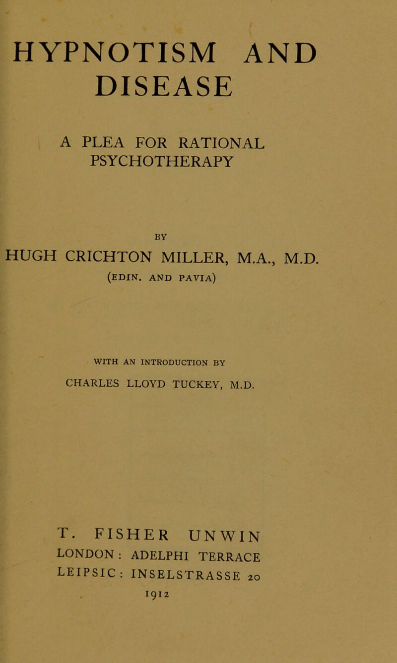 DISEASE A PLEA FOR RATIONAL PSYCHOTHERAPY BY HUGH CRICHTON MILLER, M.A., M.D. (EDIN. and PAVIA) WITH AN INTRODUCTION BY CHARLES LLOYD TUCKEY, M.D. T. FISHER UNWIN LONDON : ADELPHI TERRACE LEIPSIC: INSELSTRASSE 20 1912
