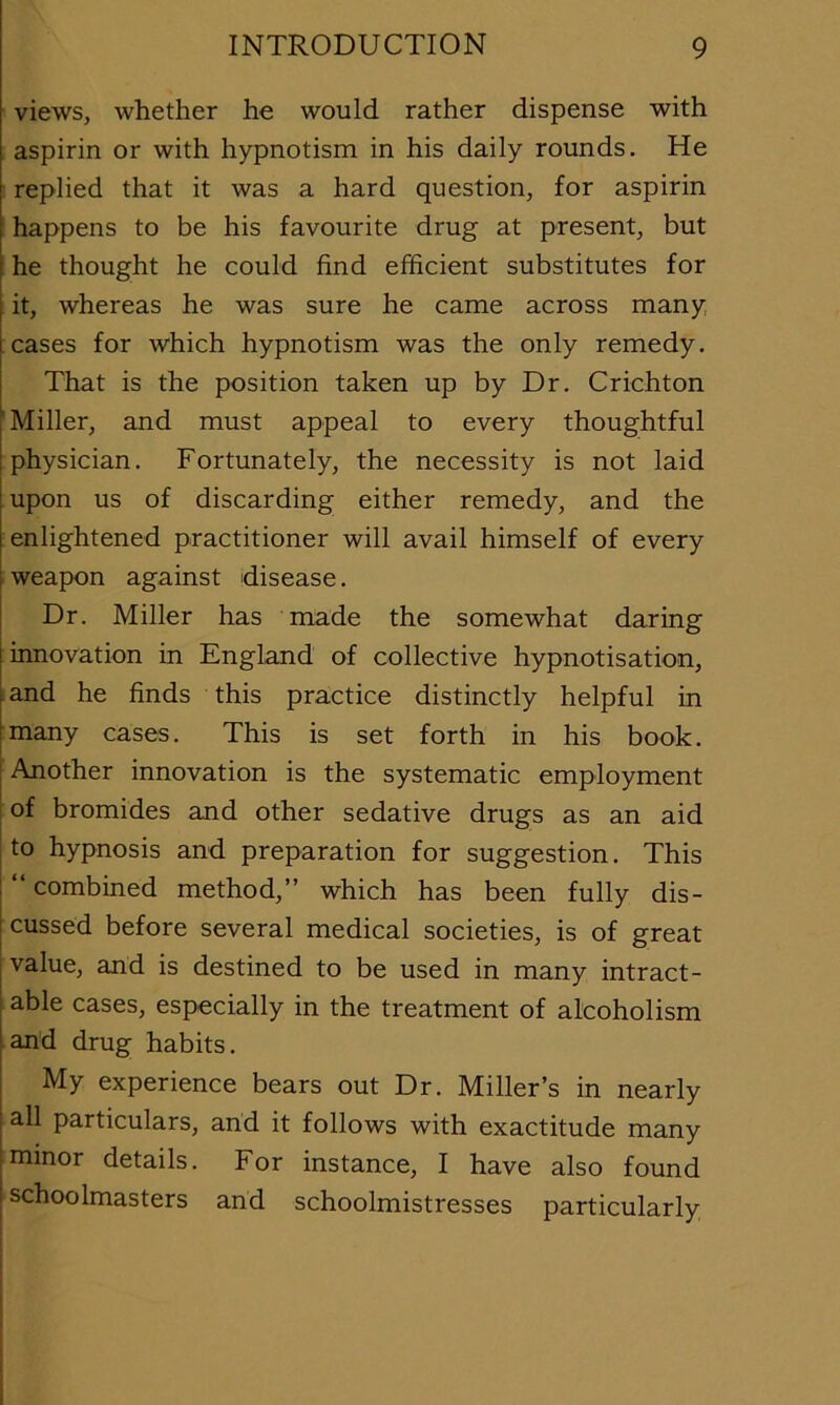 views, whether he would rather dispense with aspirin or with hypnotism in his daily rounds. He replied that it was a hard question, for aspirin happens to be his favourite drug at present, but ; he thought he could find efficient substitutes for it, whereas he was sure he came across many cases for which hypnotism was the only remedy. That is the position taken up by Dr. Crichton 'Miller, and must appeal to every thoughtful physician. Fortunately, the necessity is not laid upon us of discarding either remedy, and the enlightened practitioner will avail himself of every weapon against disease. Dr. Miller has made the somewhat daring innovation in England of collective hypnotisation, and he finds this practice distinctly helpful in many cases. This is set forth in his book. I Another innovation is the systematic employment j of bromides and other sedative drugs as an aid to hypnosis and preparation for suggestion. This combined method,” which has been fully dis- cussed before several medical societies, is of great value, and is destined to be used in many intract- able cases, especially in the treatment of alcoholism and drug habits. My experience bears out Dr. Miller’s in nearly all particulars, and it follows with exactitude many minor details. For instance, I have also found I schoolmasters and schoolmistresses particularly