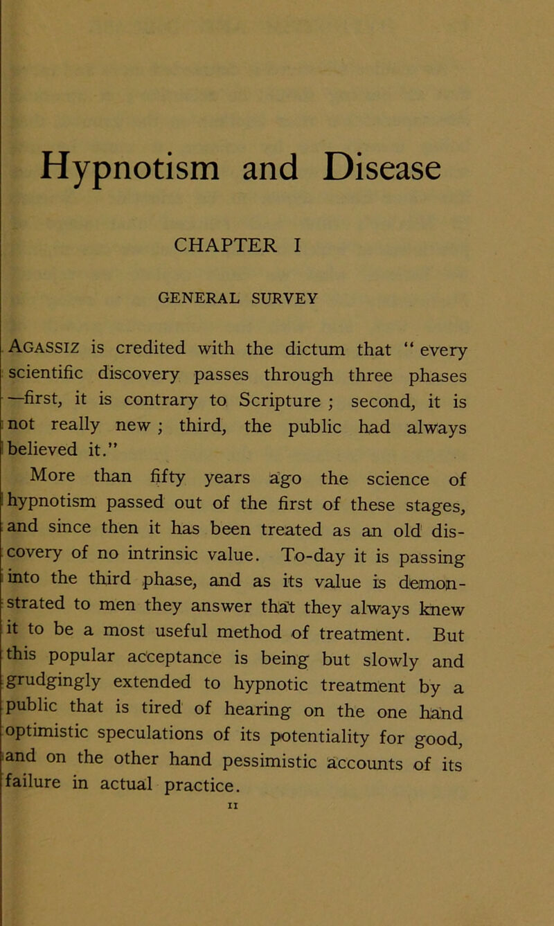 Hypnotism and Disease CHAPTER I GENERAL SURVEY Agassiz is credited with the dictum that “ every scientific discovery passes through three phases —first, it is contrary to Scripture ; second, it is not really new ; third, the public had always believed it.” More than fifty years a’go the science of hypnotism passed out of the first of these stages, and since then it has been treated as an old dis- covery of no intrinsic value. To-day it is passing into the third phase, and as its value is demon- strated to men they answer that they always knew it to be a most useful method of treatment. But this popular acceptance is being but slowly and grudgingly extended to hypnotic treatment by a public that is tired of hearing on the one hand optimistic speculations of its potentiality for good, and on the other hand pessimistic accounts of its failure in actual practice.