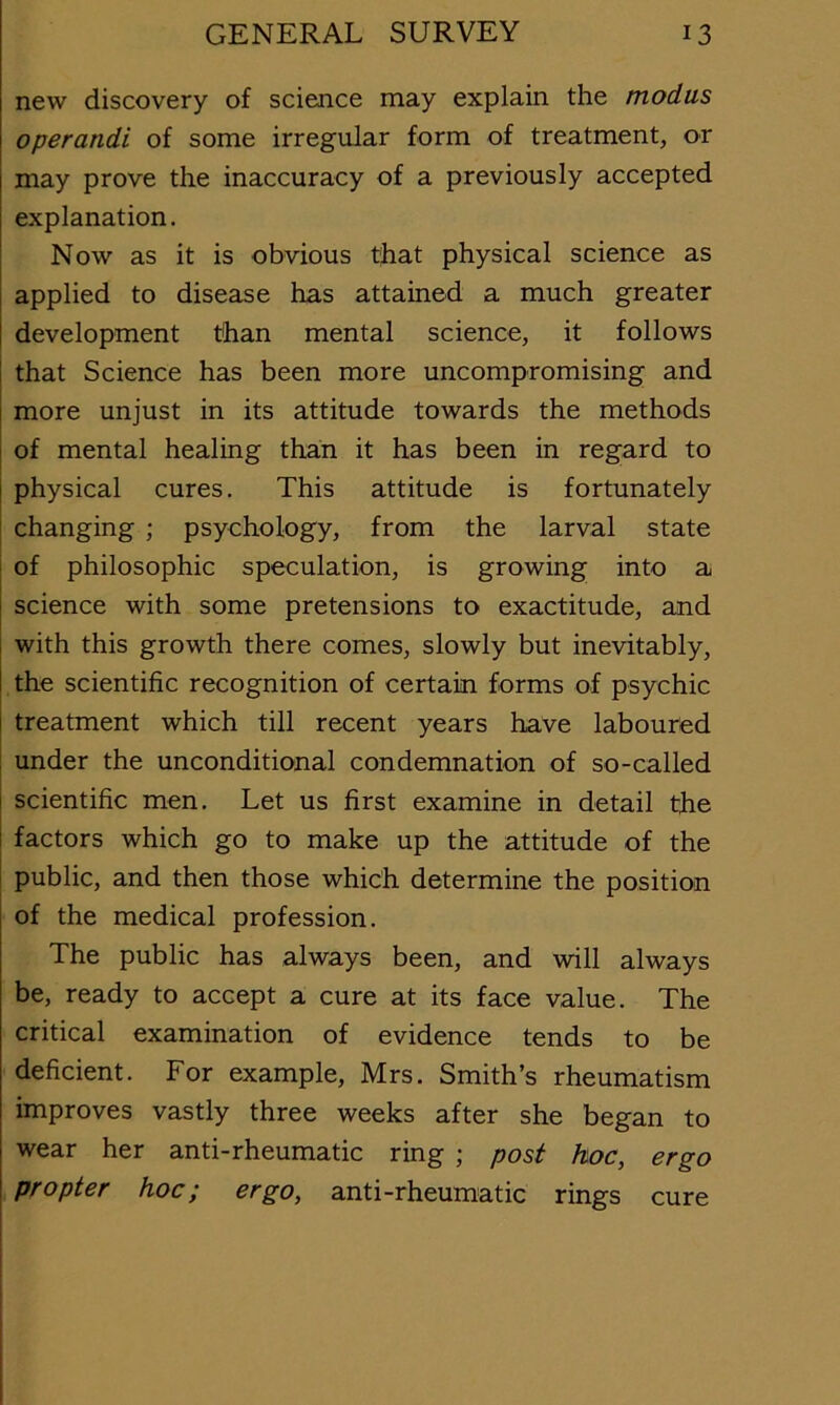 new discovery of science may explain the modus operandi of some irregular form of treatment, or may prove the inaccuracy of a previously accepted explanation. Now as it is obvious that physical science as applied to disease has attained a much greater development than mental science, it follows that Science has been more uncompromising and more unjust in its attitude towards the methods of mental healing than it has been in regard to physical cures. This attitude is fortunately j changing ; psychology, from the larval state of philosophic speculation, is growing into a science with some pretensions to exactitude, and with this growth there comes, slowly but inevitably, the scientific recognition of certain forms of psychic treatment which till recent years have laboured under the unconditional condemnation of so-called scientific men. Let us first examine in detail the factors which go to make up the attitude of the t public, and then those which determine the position of the medical profession. The public has always been, and will always be, ready to accept a cure at its face value. The critical examination of evidence tends to be deficient. For example, Mrs. Smith’s rheumatism improves vastly three weeks after she began to wear her anti-rheumatic ring ; post hoc, ergo propter hoc; ergo, anti-rheumatic rings cure