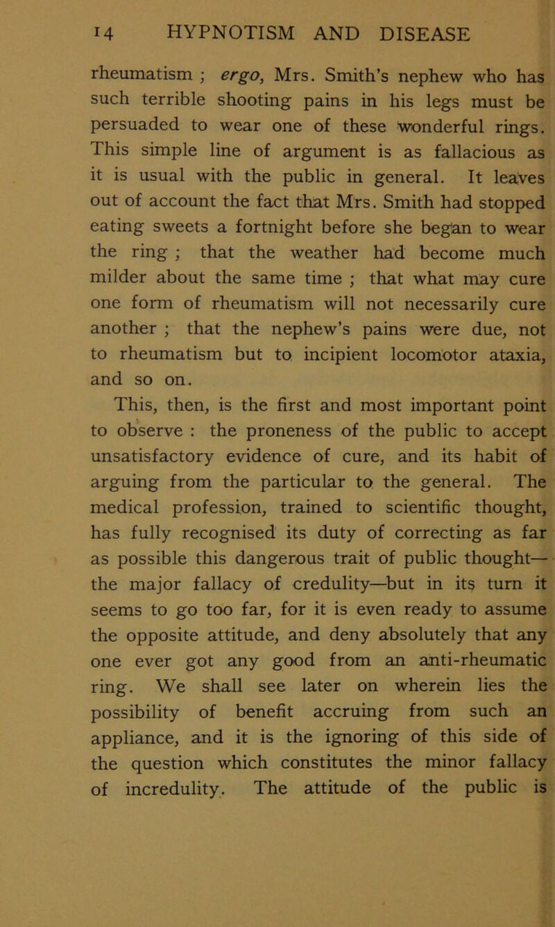 rheumatism ; ergo, Mrs. Smith’s nephew who has such terrible shooting pains in his legs must be persuaded to wear one of these wonderful rings. This simple line of argument is as fallacious as it is usual with the public in general. It leaves out of account the fact that Mrs. Smith had stopped eating sweets a fortnight before she began to wear the ring ; that the weather had become much milder about the same time ; that what may cure one form of rheumatism will not necessarily cure another ; that the nephew’s pains were due, not to rheumatism but to incipient locomotor ataxia, and so on. This, then, is the first and most important point to observe : the proneness of the public to accept unsatisfactory evidence of cure, and its habit of arguing from the particular to the general. The medical profession, trained to scientific thought, has fully recognised its duty of correcting as far as possible this dangerous trait of public thought— the major fallacy of credulity—^but in its turn it seems to go too far, for it is even ready to assume the opposite attitude, and deny absolutely that any one ever got any good from an anti-rheumatic ring. We shall see later on wherein lies the possibility of benefit accruing from such an appliance, and it is the ignoring of this side of the question which constitutes the minor fallacy of incredulity. The attitude of the public is
