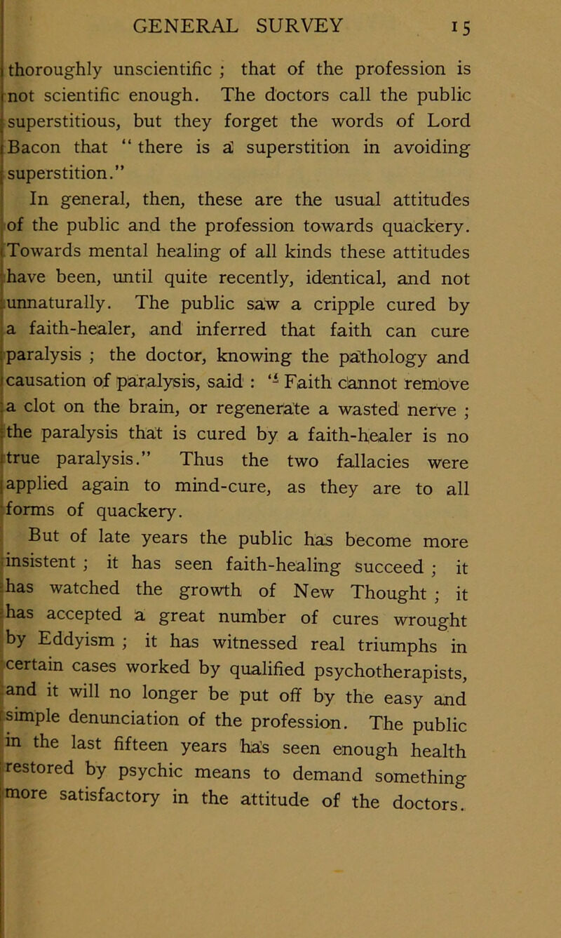 thoroughly unscientific ; that of the profession is not scientific enough. The doctors call the public I superstitious, but they forget the words of Lord Bacon that “ there is aC superstition in avoiding superstition.” In general, then, these are the usual attitudes of the public and the profession towards quackery. Towards mental healing of all kinds these attitudes ihave been, until quite recently, identical, and not liunnaturally. The public sa.w a cripple cured by a faith-healer, and inferred that faith can cure paralysis ; the doctor, knowing the paithology and causation of paralysis, said ; Faith c’annot rem,:ove I a clot on the brain, or regenerate a wasted nerve ; (the paralysis that is cured by a faith-healer is no (true paralysis.” Thus the two fallacies were (applied again to mind-cure, as they are to all !forms of quackery. But of late years the public has become more dnsistent ; it has seen faith-healing succeed ; it ihas watched the growth of New Thought ; it jhas accepted a great number of cures wrought ; by Eddyism ; it has witnessed real triumphs in 'certain cases worked by qualified psychotherapists. ■restored by psychic means to demand something 'more satisfactory in the attitude of the doctors. :and it will no longer be put off by the easy au (simple denunciation of the profession. The publi ;in the last fifteen years has seen enoug-h healt
