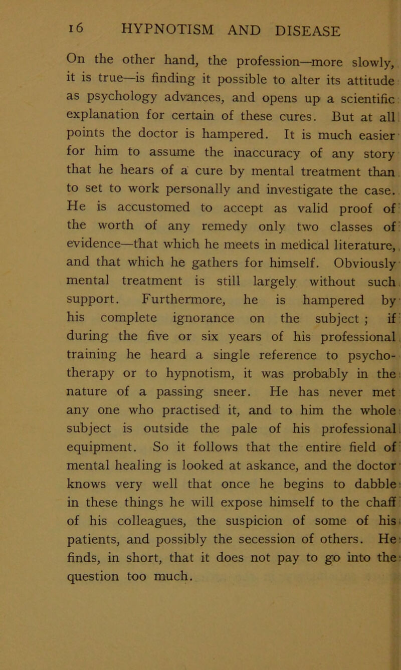 On the other hand, the profession—^more slowly, it is true—is finding it possible to alter its attitude as psychology advances, and opens up a scientific explanation for certain of these cures. But at all points the doctor is hampered. It is much easier for him to assume the inaccuracy of any story that he hears of a cure by mental treatment than, to set to work personally and investigate the case. He is accustomed to accept as valid proof of the worth of any remedy only two classes of evidence—that which he meets in medical literature, and that which he gathers for himself. Obviously mental treatment is still largely without such. support. Furthermore, he is hampered by his complete ignorance on the subject ; if during the five or six years of his professional training he heard a single reference to psycho- therapy or to hypnotism, it was probably in the nature of a passing sneer. He has never met any one who practised it, and to him the whole subject is outside the pale of his professional equipment. So it follows that the entire field of mental healing is looked at askance, and the doctor knows very well that once he begins to dabble in these things he will expose himself to the chaff of his colleagues, the suspicion of some of his patients, and possibly the secession of others. He finds, in short, that it does not pay to go into the question too much.