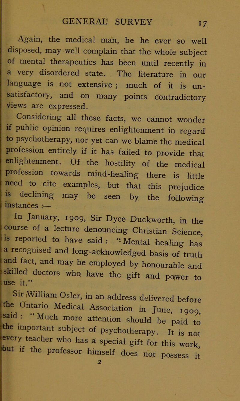 Again, the medical man, be he ever so well disposed, may well complain that the whole subject of mental therapeutics has been until recently in a very disordered state. The literature in our language is not extensive ; much of it is un- satisfactory, and on many points contradictory views are expressed. Considering all these facts, we cainnot wonder if public opinion requires enlightenment in regard to psychotherapy, nor yet can we blame the medical profession entirely if it has failed to provide that enlightenment. Of the hostility of the medical profession towards mind-healing there is little need to cite examples, but that this prejudice IS declining may be seen by the following : instances :— In January, 1909, Sir Dyce Duckworth, in the course of a lecture denouncing Christian Science, IS reported to have said : Mental healing has a recognised and long-acfcnowlodged basis of truth and fact, and may be employed by honourable and skilled doctors who. have the gift and pqwer to use it.” Sir iWiiham Osier, in an address delirered before the Ontario Medical Association in June, 1909, said . Much more attention should be paid to the important subject of psychotherapy. It is not every teacher who has a' special gift for this work (but If the professor himself does not possess k