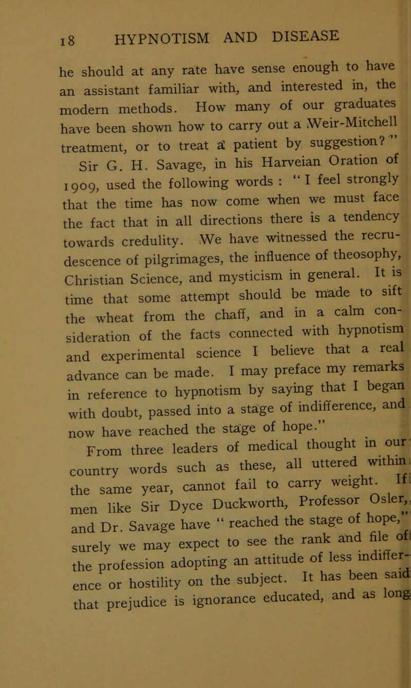 he should at any rate have sense enough to have an assistant familiar with, and interested in, the modern methods. How many of our graduates have been shown how to carry out a Weir-Mitchell treatment, or to treat aC patient by suggestmn? ” Sir G. H. Savage, in his Harveian Oration of 1909, used the following words : “ I feel strongly that the time has now come when we must face the fact that in all directions there is a tendency towards credulity. We have witnessed the recru- descence of pilgrimages, the influence of theosophy, Christian Science, and mysticism in general. It is time that some attempt should be made to sift the wheat from the chaff, and in a calm con- sideration of the facts connected with hypnotism and experimental science I believe that a real advance can be made. I may preface my remarks in reference to hypnotism by saying that I began with doubt, passed into a sta'ge of indifference, an now have reached the stage of hope.” From three leaders of medical thought in our country words such as these, all uttered within, the same year, cannot fail to carry weighc Iff men like Sir Dyce Duckworth, Professor Osier,, and Dr. Savage have “ reached the stage of hope, surely we may expect to see the rank and file oft the profession adopting an attitude of less indiffer- ence or hostility on the subject. It has been sai that prejudice is ignorance educated, and as long