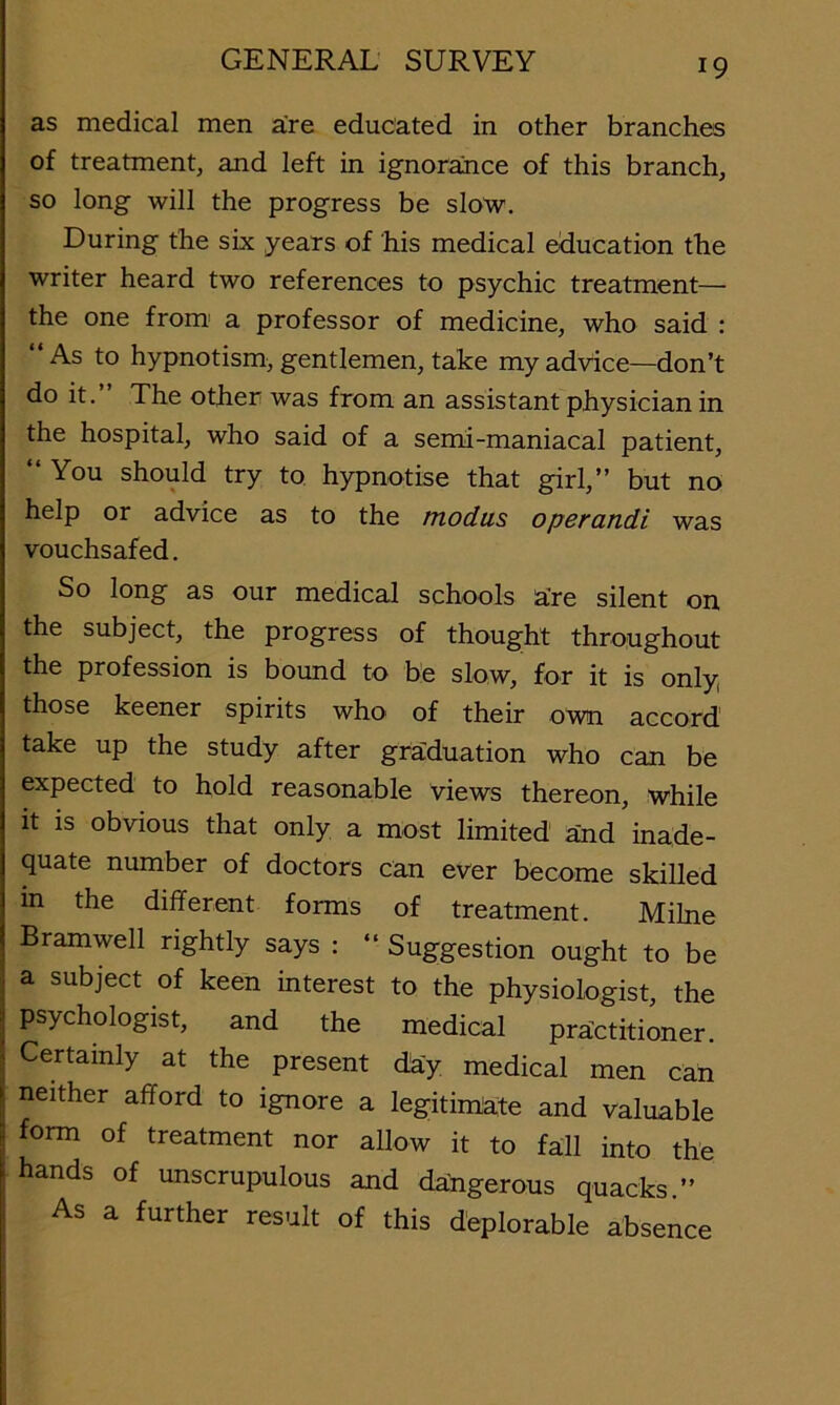 as medical men a're educated in other branches of treatment, and left in ignorance of this branch, so long will the progress be slow. During the six years of his medical education the writer heard two references to psychic treatment— the one from' a professor of medicine, who said : As to hypnotism, gentlemen, take my advice—don’t do it. The other was from an assistant physician in the hospital, who said of a semi-maniacal patient, “You should try to hypnotise that girl,’’ but no help or advice as to the modus operandi was vouchsafed. So long as our medical schools a’re silent on the subject, the progress of thought throughout the profession is bound to be slow, for it is only, those keener spirits whO' of their o\vn accord take up the study after graduation who can be expected to hold reasonable views thereon, while It IS obvious that only a most limited and inade- quate number of doctors can ever become skilled in the different forms of treatment. Milne Bramwell rightly says : “ Suggestion ought to be a subject of keen interest to the physiologist, the psychologist, and the medical practitioner. Certainly at the present dky medical men can neither afford to ignore a legitimate and valuable form of treatment nor allow it to fall into the hands of unscrupulous and daffgerous quacks.’’ As a further result of this deplorable absence