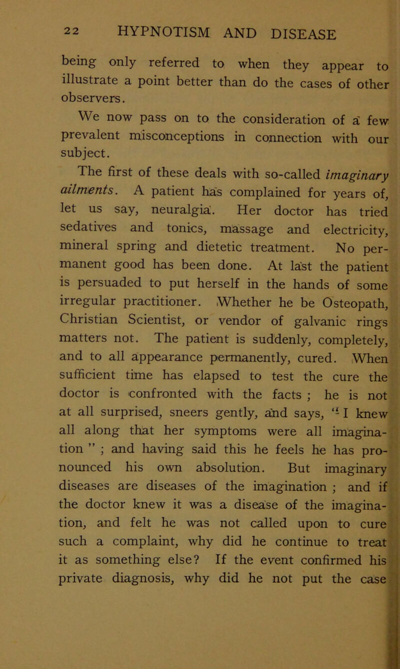 being only referred to when they appear to illustrate a point better than do the cases of other observers. We now pass on to the consideration of i few prevalent misconceptions in connection with our subject. The first of these deals with so-called imaginary ailments. A patient has complained for years of, let us say, neuralgia. Her doctor has tried sedatives and tonics, massage and electricity, mineral spring and dietetic treatment. No per- manent good has been done. At last the patient is persuaded to put herself in the hands of some irregular practitioner. Whether he be Osteopath, Christian Scientist, or vendor of galvanic rings matters not. The patient is suddenly, completely, and to all appearance permanently, cured. ,When sufficient time has elapsed to test the cure the doctor is confronted with the facts ; he is not at all surprised, sneers gently, a:nd says, 1 knew all along that her symptoms were all imagina- tion ” ; and having said this he feels he has pro- nounced his own absolution. But imaginary diseases are diseases of the imagination ; and if the doctor knew it was a disease of the imagina- tion, and felt he was not called upon to cure such a complaint, why did he continue to treat it as something else? If the event confirmed his private diagnosis, why did he not put the case