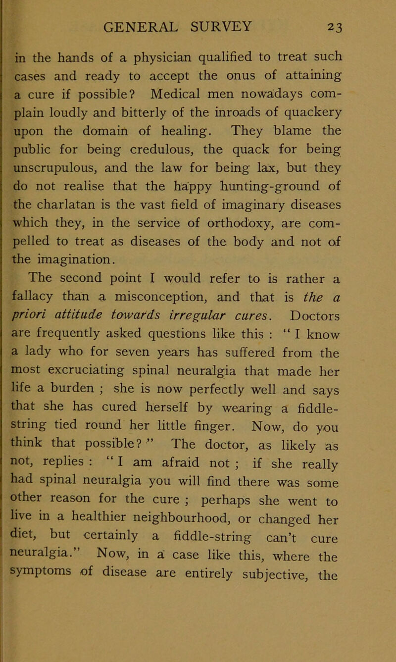 in the hands of a physician qualified to treat such cases and ready to accept the onus of attaining a cure if possible? Medical men nowadays com- plain loudly and bitterly of the inroads of quackery upon the domain of healing. They blame the public for being credulous, the quack for being unscrupulous, and the law for being lax, but they do not realise that the happy hunting-ground of the charlatan is the vast field of imaginary diseases which they, in the service of orthodoxy, are com- pelled to treat as diseases of the body and not of the imagination. The second point I would refer to is rather a fallacy than a misconception, and that is the a priori attitude towards irregular cures. Doctors are frequently asked questions like this : “I know a lady who for seven years has suffered from the most excruciating spinal neuralgia that made her life a burden ; she is now perfectly well and says that she has cured herself by wearing a fiddle- string tied round her little finger. Now, do you think that possible? ” The doctor, as likely as not, replies : “I am afraid not ; if she really had spinal neuralgia you will find there was some other reason for the cure ; perhaps she went to I live in a healthier neighbourhood, or changed her I diet, but certainly a fiddle-string can’t cure neuralgia.” Now, in a case like this, where the symptoms of disease are entirely subjective, the
