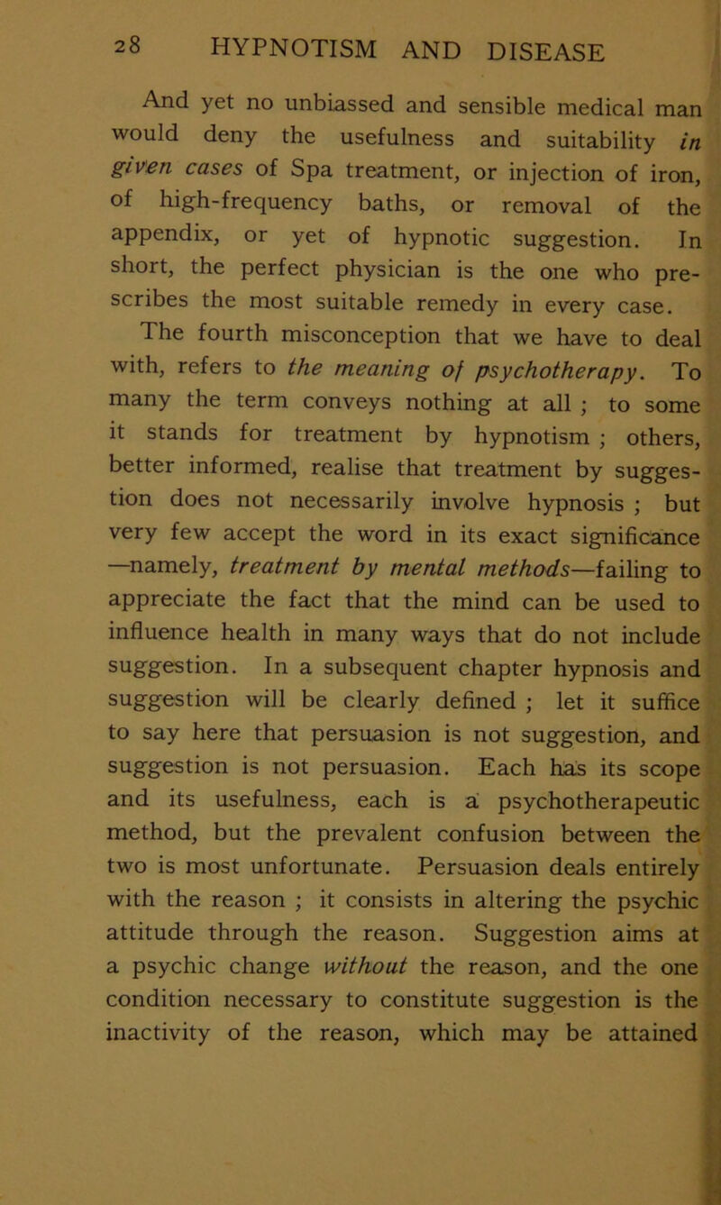 And yet no unbiassed and sensible medical man would deny the usefulness and suitability in given cases of Spa treatment, or injection of iron, of high-frequency baths, or removal of the appendix, or yet of hypnotic suggestion. In short, the perfect physician is the one who pre- scribes the most suitable remedy in every case. The fourth misconception that we have to deal with, refers to the meaning of psychotherapy. To many the term conveys nothing at all ; to some it stands for treatment by hypnotism ; others, better informed, realise that treatment by sugges- tion does not necessarily involve hypnosis ; but very few accept the word in its exact significance —namely, treatment by mental methods—failing to appreciate the fact that the mind can be used to influence health in many ways that do not include suggestion. In a subsequent chapter hypnosis and suggestion will be clearly defined ; let it suffice to say here that persuasion is not suggestion, and suggestion is not persuasion. Each has its scope and its usefulness, each is ai psychotherapeutic method, but the prevalent confusion between the two is most unfortunate. Persuasion deals entirely with the reason ; it consists in altering the psychic attitude through the reason. Suggestion aims at a psychic change without the reason, and the one condition necessary to constitute suggestion is the inactivity of the reason, which may be attained