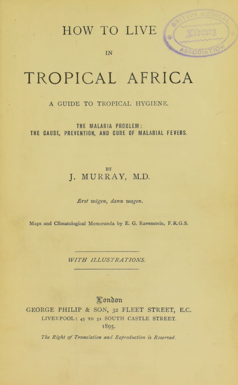 HOW TO LIVE IN TROPICAL AFRICA A GUIDE TO TROPICAL HYGIENE. THE MALARIA PROBLEM: THE CAUSE, PREVENTION, AND CURE OF MALARIAL FEVERS. BY J. MURRAY, M.D. Erst wagen, dann wagen. Maps and Climatological Memoranda by E. G. Ravenstein, F. R.G.S. WITH ILLUSTRATIONS. |Co n£um GEORGE PHILIP & SON, 32 FLEET STREET, E.C. LIVERPOOL: 45 to 51 SOUTH CASTLE STREET. 1895. The Right 0/ Translation and Reproduction is Reserved.