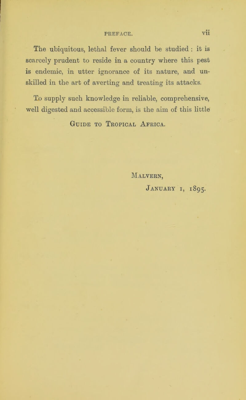 The ubiquitous, lethal fever should be studied : it is scarcely prudent to reside in a country where this pest is endemic, in utter ignorance of its nature, and un- skilled in the art of averting and treating its attacks. To supply such knowledge in reliable, comprehensive, well digested and accessible form, is the aim of this little Guide to Tropical Africa. Malvern, January i, 1895.
